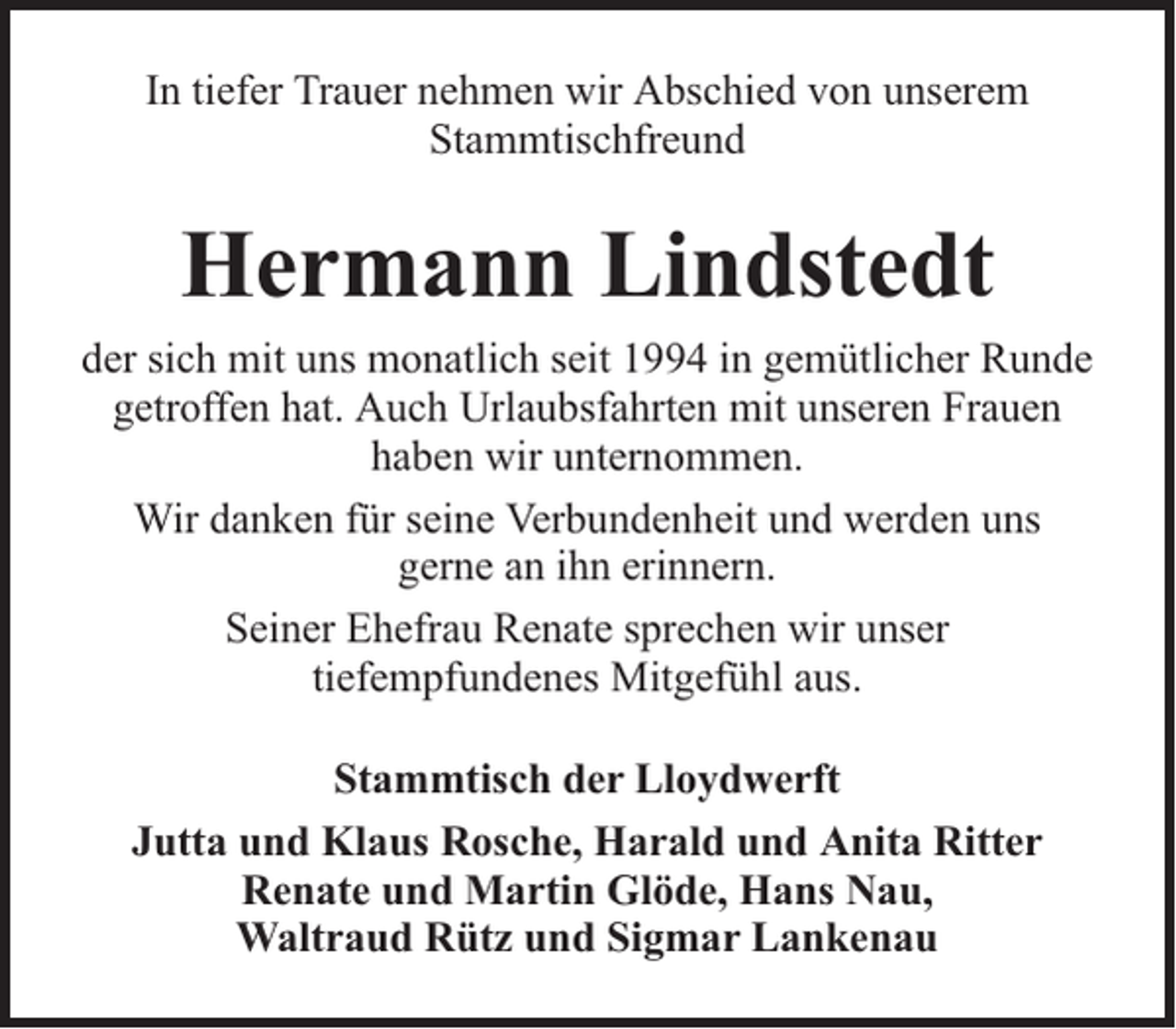 <p>In tiefer Trauer nehmen wir Abschied von unserem<br />Stammtischfreund</p><p>Hermann Lindstedt<br />der sich mit uns monatlich seit 1994 in gemütlicher Runde<br />getroffen hat. Auch Urlaubsfahrten mit unseren Frauen<br />haben wir unternommen.<br />Wir danken für seine Verbundenheit und werden uns<br />gerne an ihn erinnern.<br />Seiner Ehefrau Renate sprechen wir unser<br />tiefempfundenes Mitgefühl aus.<br />Stammtisch der Lloydwerft<br />Jutta und Klaus Rosche, Harald und Anita Ritter<br />Renate und Martin Glöde, Hans Nau,<br />Waltraud Rütz und Sigmar Lankenau</p>