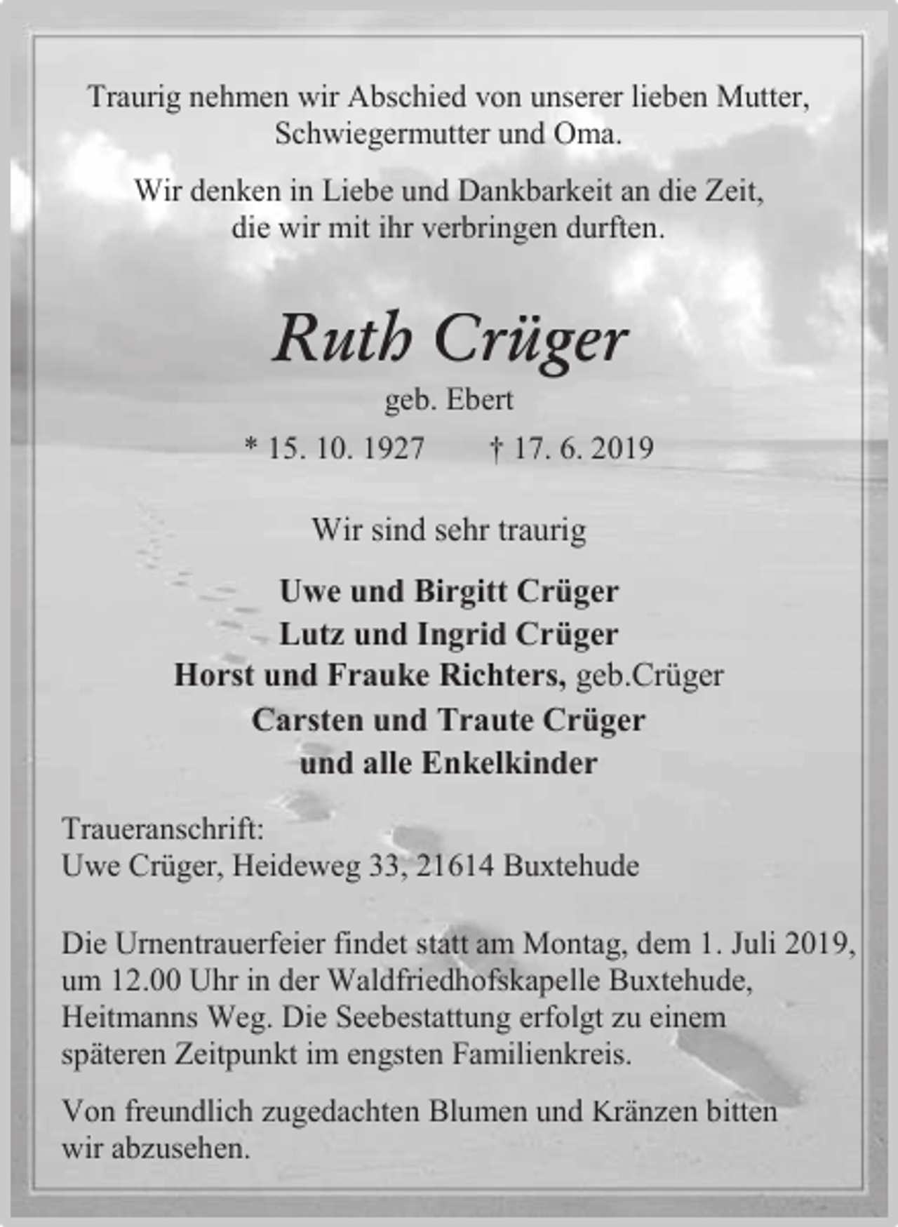 <p>Traurig nehmen wir Abschied von unserer lieben Mutter,<br />Schwiegermutter und Oma.<br />Wir denken in Liebe und Dankbarkeit an die Zeit,<br />die wir mit ihr verbringen durften.</p><p>Ruth Crüger<br />geb. Ebert</p><p>* 15. 10. 1927</p><p>† 17. 6. 2019</p><p>Wir sind sehr traurig<br />Uwe und Birgitt Crüger<br />Lutz und Ingrid Crüger<br />Horst und Frauke Richters, geb.Crüger<br />Carsten und Traute Crüger<br />und alle Enkelkinder<br />Traueranschrift:<br />Uwe Crüger, Heideweg 33, 21614 Buxtehude<br />Die Urnentrauerfeier findet statt am Montag, dem 1. Juli 2019,<br />um 12.00 Uhr in der Waldfriedhofskapelle Buxtehude,<br />Heitmanns Weg. Die Seebestattung erfolgt zu einem<br />späteren Zeitpunkt im engsten Familienkreis.<br />Von freundlich zugedachten Blumen und Kränzen bitten<br />wir abzusehen.</p>