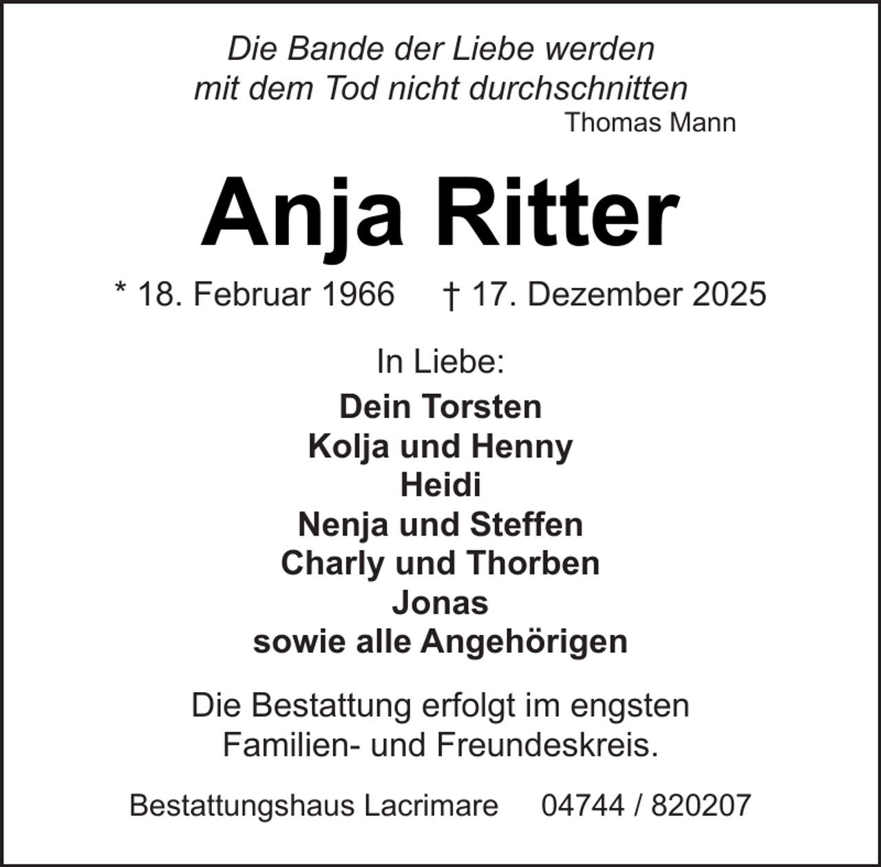 <p>Die Bande der Liebe werden<br />mit dem Tod nicht durchschnitten</p><p>Thomas Mann</p><p>Anja Ritter</p><p>* 18. Februar 1966</p><p>† 17. Dezember 2025</p><p>In Liebe:<br />Dein Torsten<br />Kolja und Henny<br />Heidi<br />Nenja und Steffen<br />Charly und Thorben<br />Jonas<br />sowie alle Angehörigen<br />Die Bestattung erfolgt im engsten<br />Familien- und Freundeskreis.<br />Bestattungshaus Lacrimare</p><p>04744 / 820207</p>