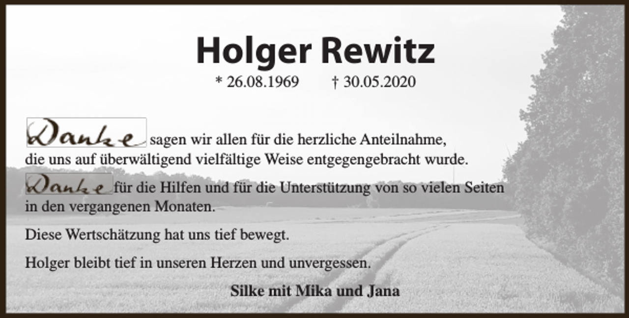<p>Holger Rewitz<br />* 26.08.1969</p><p>† 30.05.2020</p><p>sagen wir allen für die herzliche Anteilnahme,<br />die uns auf überwältigend vielfältige Weise entgegengebracht wurde.<br />für die Hilfen und für die Unterstützung von so vielen Seiten<br />in den vergangenen Monaten.<br />Diese Wertschätzung hat uns tief bewegt.<br />Holger bleibt tief in unseren Herzen und unvergessen.<br />Silke mit Mika und Jana</p>