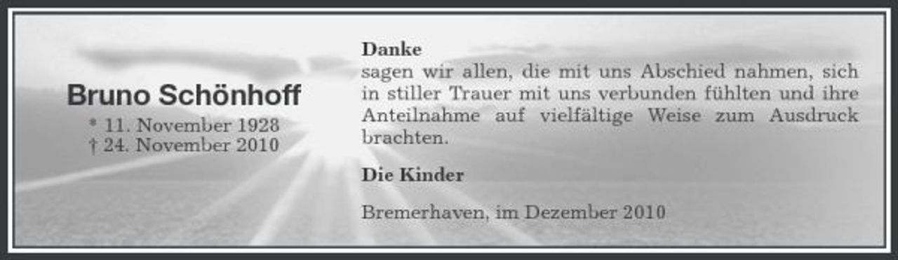 <p>Bruno Schönhoff<br />* 11. November 1928 † 24. November 2010</p><p>Danke sagen wir allen, die mit uns Abschied nahmen, sich in stiller Trauer mit uns verbunden fühlten und ihre Anteilnahme auf vielfältige Weise zum Ausdruck brachten. Die Kinder Bremerhaven, im Dezember 2010</p>