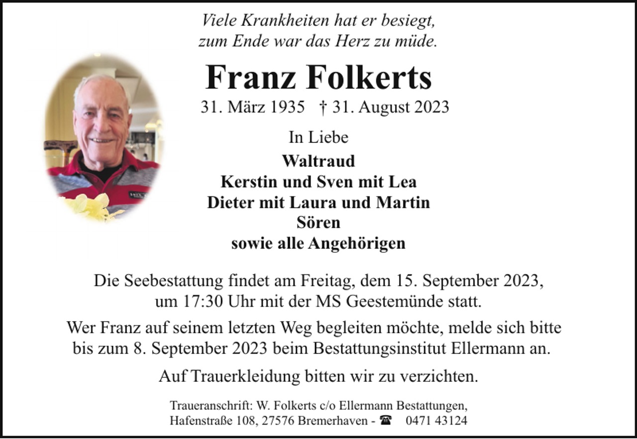 <p>Viele Krankheiten hat er besiegt,<br />zum Ende war das Herz zu müde.</p><p>Franz Folkerts</p><p>* 31. März 1935 † 31. August 2023<br />In Liebe<br />Waltraud<br />Kerstin und Sven mit Lea<br />Dieter mit Laura und Martin<br />Sören<br />sowie alle Angehörigen<br />Die Seebestattung findet am Freitag, dem 15. September 2023,<br />um 17:30 Uhr mit der MS Geestemünde statt.<br />Wer Franz auf seinem letzten Weg begleiten möchte, melde sich bitte<br />bis zum 8. September 2023 beim Bestattungsinstitut Ellermann an.<br />Auf Trauerkleidung bitten wir zu verzichten.<br />Traueranschrift: W. Folkerts c/o Ellermann Bestattungen,<br />Hafenstraße 108, 27576 Bremerhaven - ( 0471 43124</p>