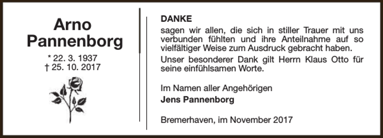 <p>Arno<br />Pannenborg<br />* 22. 3. 1937<br />† 25. 10. 2017</p><p>DANKE<br />sagen wir allen, die sich in stiller Trauer mit uns<br />verbunden fühlten und ihre Anteilnahme auf so<br />vielfältiger Weise zum Ausdruck gebracht haben.<br />Unser besonderer Dank gilt Herrn Klaus Otto für<br />seine einfühlsamen Worte.<br />Im Namen aller Angehörigen<br />Jens Pannenborg<br />Bremerhaven, im November 2017</p>