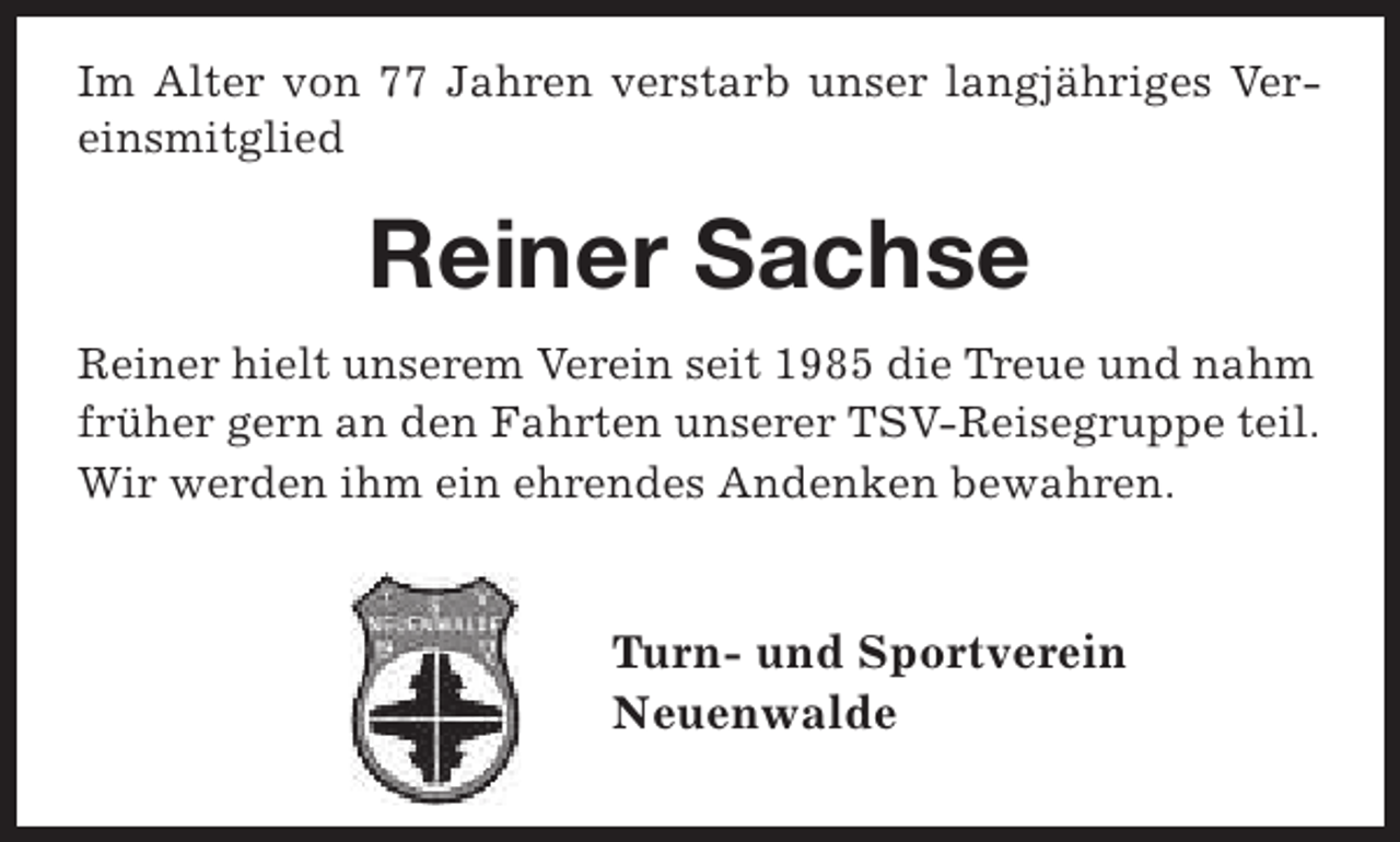 <p>Im Alter von 77 Jahren verstarb unser langjähriges Vereinsmitglied</p><p>Reiner Sachse<br />Reiner hielt unserem Verein seit 1985 die Treue und nahm<br />früher gern an den Fahrten unserer TSV-Reisegruppe teil.<br />Wir werden ihm ein ehrendes Andenken bewahren.</p><p>Turn- und Sportverein<br />Neuenwalde</p>