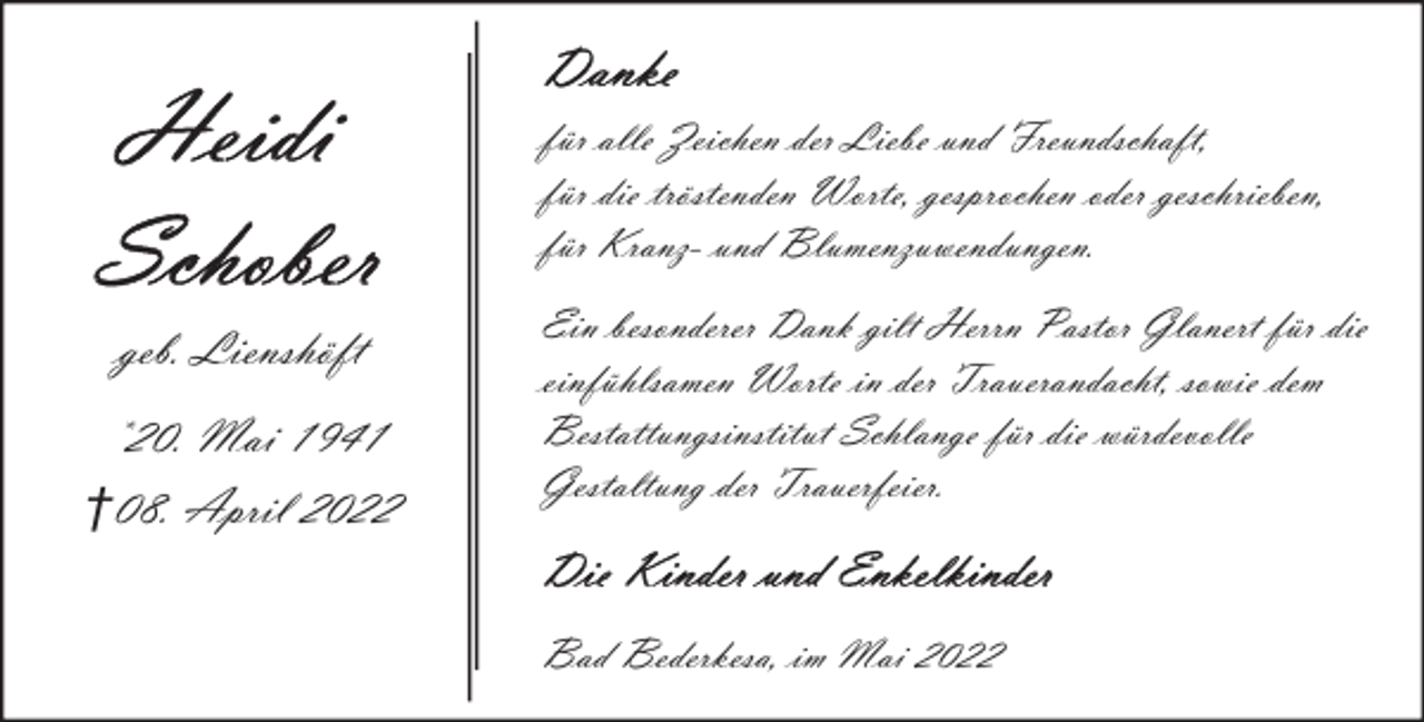 <p>für alle Zeichen der Liebe und Freundschaft,<br />für die tröstenden Worte, gesprochen oder geschrieben,<br />für Kranz- und Blumenzuwendungen.</p>
<p>geb. Lienshöft<br />*20. Mai 1941<br />†08. April 2022</p>
<p>Ein besonderer Dank gilt Herrn Pastor Glanert für die<br />einfühlsamen Worte in der Trauerandacht, sowie dem<br />Bestattungsinstitut Schlange für die würdevolle<br />Gestaltung der Trauerfeier.</p>
<p>Bad Bederkesa, im Mai 2022</p>