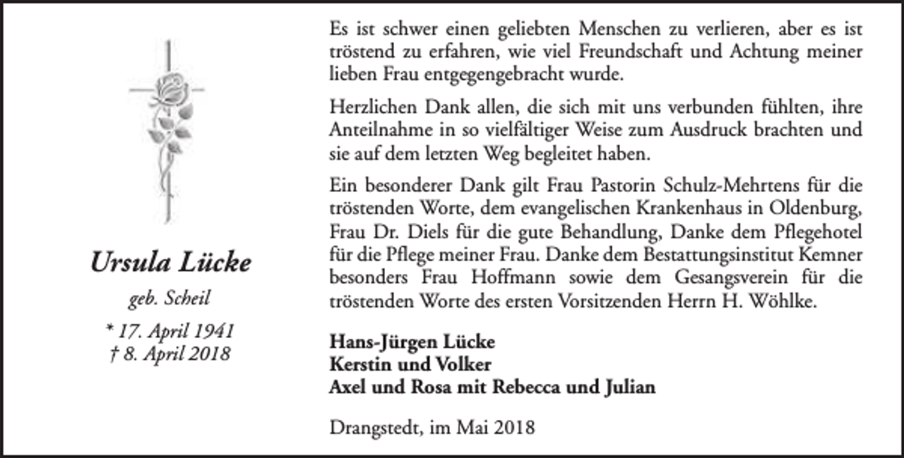 <p>Es ist schwer einen geliebten Menschen zu verlieren, aber es ist<br />tröstend zu erfahren, wie viel Freundschaft und Achtung meiner<br />lieben Frau entgegengebracht wurde.<br />Herzlichen Dank allen, die sich mit uns verbunden fühlten, ihre<br />Anteilnahme in so vielfältiger Weise zum Ausdruck brachten und<br />sie auf dem letzten Weg begleitet haben.</p><p>Ursula Lücke<br />geb. Scheil<br />* 17. April 1941<br />† 8. April 2018</p><p>Ein besonderer Dank gilt Frau Pastorin Schulz-Mehrtens für die<br />tröstenden Worte, dem evangelischen Krankenhaus in Oldenburg,<br />Frau Dr. Diels für die gute Behandlung, Danke dem Pflegehotel<br />für die Pflege meiner Frau. Danke dem Bestattungsinstitut Kemner<br />besonders Frau Hoffmann sowie dem Gesangsverein für die<br />tröstenden Worte des ersten Vorsitzenden Herrn H. Wöhlke.<br />Hans-Jürgen Lücke<br />Kerstin und Volker<br />Axel und Rosa mit Rebecca und Julian<br />Drangstedt, im Mai 2018</p>