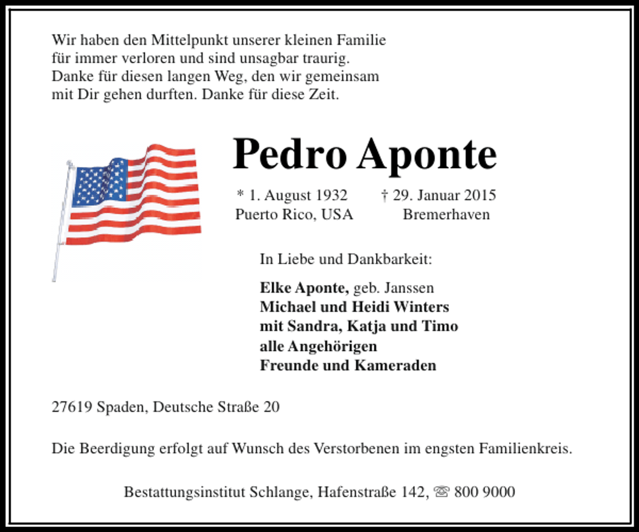 <p>Wir haben den Mittelpunkt unserer kleinen Familie<br />für immer verloren und sind unsagbar traurig.<br />Danke für diesen langen Weg, den wir gemeinsam<br />mit Dir gehen durften. Danke für diese Zeit.</p><p>Pedro Aponte<br />* 1. August 1932<br />Puerto Rico, USA</p><p>† 29. Januar 2015<br />Bremerhaven</p><p>In Liebe und Dankbarkeit:<br />Elke Aponte, geb. Janssen<br />Michael und Heidi Winters<br />mit Sandra, Katja und Timo<br />alle Angehörigen<br />Freunde und Kameraden<br />27619 Spaden, Deutsche Straße 20<br />Die Beerdigung erfolgt auf Wunsch des Verstorbenen im engsten Familienkreis.<br />Bestattungsinstitut Schlange, Hafenstraße 142, s 800 9000</p>