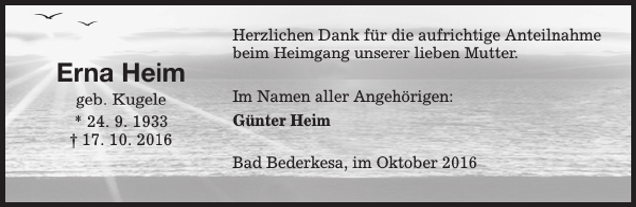 <p>Erna Heim<br />geb. Kugele<br />* 24. 9. 1933<br />† 17. 10. 2016</p><p>Herzlichen Dank für die aufrichtige Anteilnahme<br />beim Heimgang unserer lieben Mutter.<br />Im Namen aller Angehörigen:<br />Günter Heim<br />Bad Bederkesa, im Oktober 2016</p>