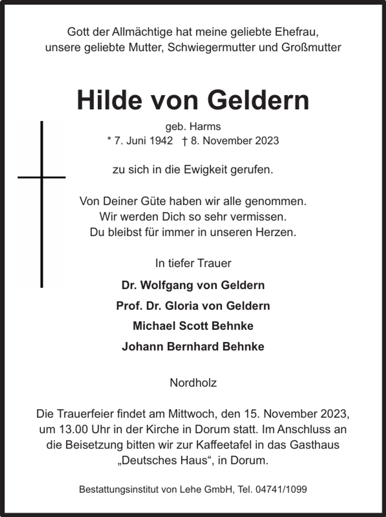 <p>Gott der Allmächtige hat meine geliebte Ehefrau,<br />unsere geliebte Mutter, Schwiegermutter und Großmutter</p><p>Hilde von Geldern<br />geb. Harms<br />* 7. Juni 1942 † 8. November 2023</p><p>zu sich in die Ewigkeit gerufen.<br />Von Deiner Güte haben wir alle genommen.<br />Wir werden Dich so sehr vermissen.<br />Du bleibst für immer in unseren Herzen.<br />In tiefer Trauer<br />Dr. Wolfgang von Geldern<br />Prof. Dr. Gloria von Geldern<br />Michael Scott Behnke<br />Johann Bernhard Behnke<br />Nordholz<br />Die Trauerfeier findet am Mittwoch, den 15. November 2023,<br />um 13.00 Uhr in der Kirche in Dorum statt. Im Anschluss an<br />die Beisetzung bitten wir zur Kaffeetafel in das Gasthaus<br />„Deutsches Haus“, in Dorum.<br />Bestattungsinstitut von Lehe GmbH, Tel. 04741/1099</p>