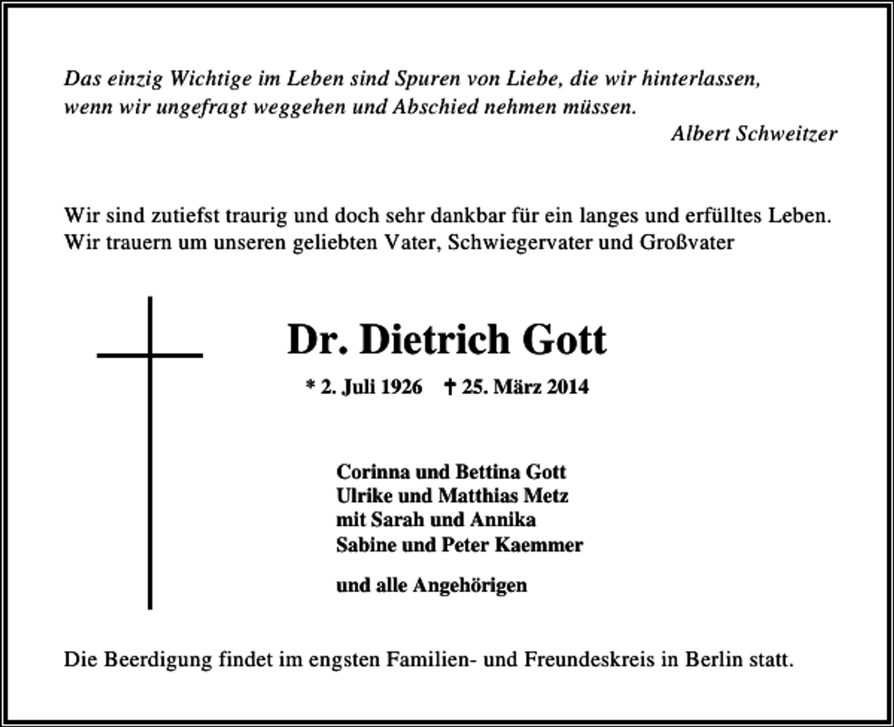 <p>Das einzig Wichtige im Leben sind Spuren von Liebe, die wir hinterlassen,<br />wenn wir ungefragt weggehen und Abschied nehmen müssen.<br />Albert Schweitzer<br />Wir sind zutiefst traurig und doch sehr dankbar für ein langes und erfülltes Leben.<br />Wir trauern um unseren geliebten Vater, Schwiegervater und Großvater</p><p>Dr. Dietrich Gott<br />* 2. Juli 1926</p><p>25. März 2014</p><p>Corinna und Bettina Gott<br />Ulrike und Matthias Metz<br />mit Sarah und Annika<br />Sabine und Peter Kaemmer<br />und alle Angehörigen</p><p>Die Beerdigung findet im engsten Familien- und Freundeskreis in Berlin statt.</p>