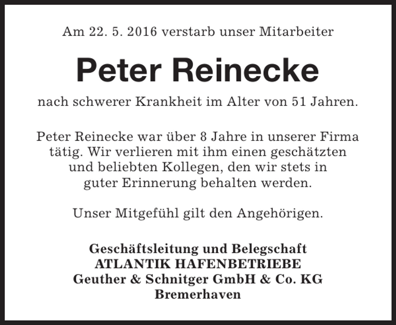 <p>Am 22. 5. 2016 verstarb unser Mitarbeiter</p><p>Peter Reinecke</p><p>nach schwerer Krankheit im Alter von 51 Jahren.<br />Peter Reinecke war über 8 Jahre in unserer Firma<br />tätig. Wir verlieren mit ihm einen geschätzten<br />und beliebten Kollegen, den wir stets in<br />guter Erinnerung behalten werden.<br />Unser Mitgefühl gilt den Angehörigen.<br />Geschäftsleitung und Belegschaft<br />ATLANTIK HAFENBETRIEBE<br />Geuther &amp; Schnitger GmbH &amp; Co. KG<br />Bremerhaven</p>