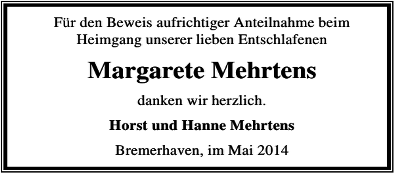<p>Für den Beweis aufrichtiger Anteilnahme beim<br />Heimgang unserer lieben Entschlafenen</p><p>Margarete Mehrtens<br />danken wir herzlich.<br />Horst und Hanne Mehrtens<br />Bremerhaven, im Mai 2014</p>