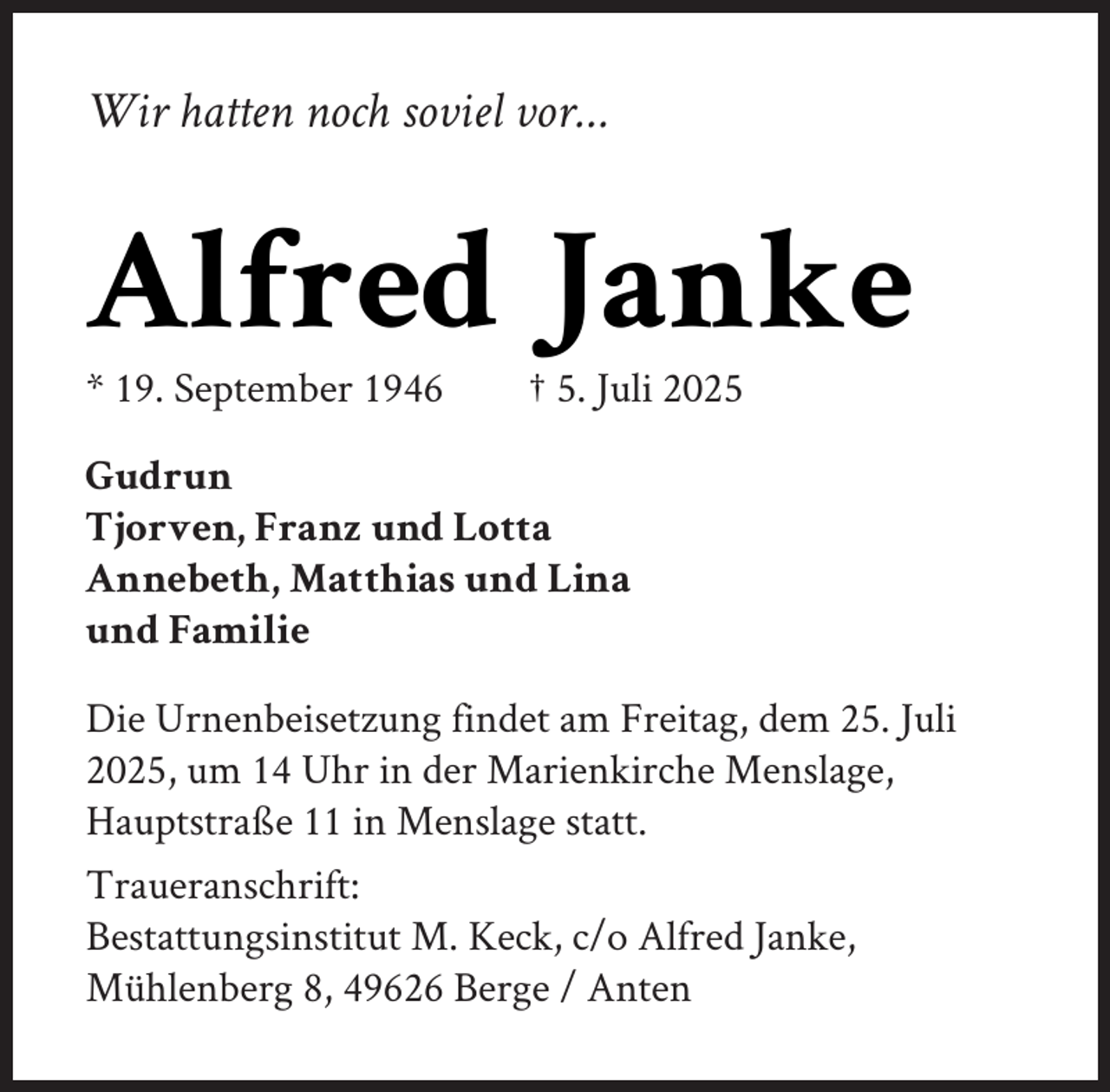 <p>Wir hatten noch soviel vor…</p><p>Alfred Janke</p><p>* 19. September 1946</p><p>† 5. Juli 2025</p><p>Gudrun<br />Tjorven, Franz und Lotta<br />Annebeth, Matthias und Lina<br />und Familie<br />Die Urnenbeisetzung findet am Freitag, dem 25. Juli<br />2025, um 14 Uhr in der Marienkirche Menslage,<br />Hauptstraße 11 in Menslage statt.<br />Traueranschrift:<br />Bestattungsinstitut M. Keck, c/o Alfred Janke,<br />Mühlenberg 8, 49626 Berge / Anten</p>