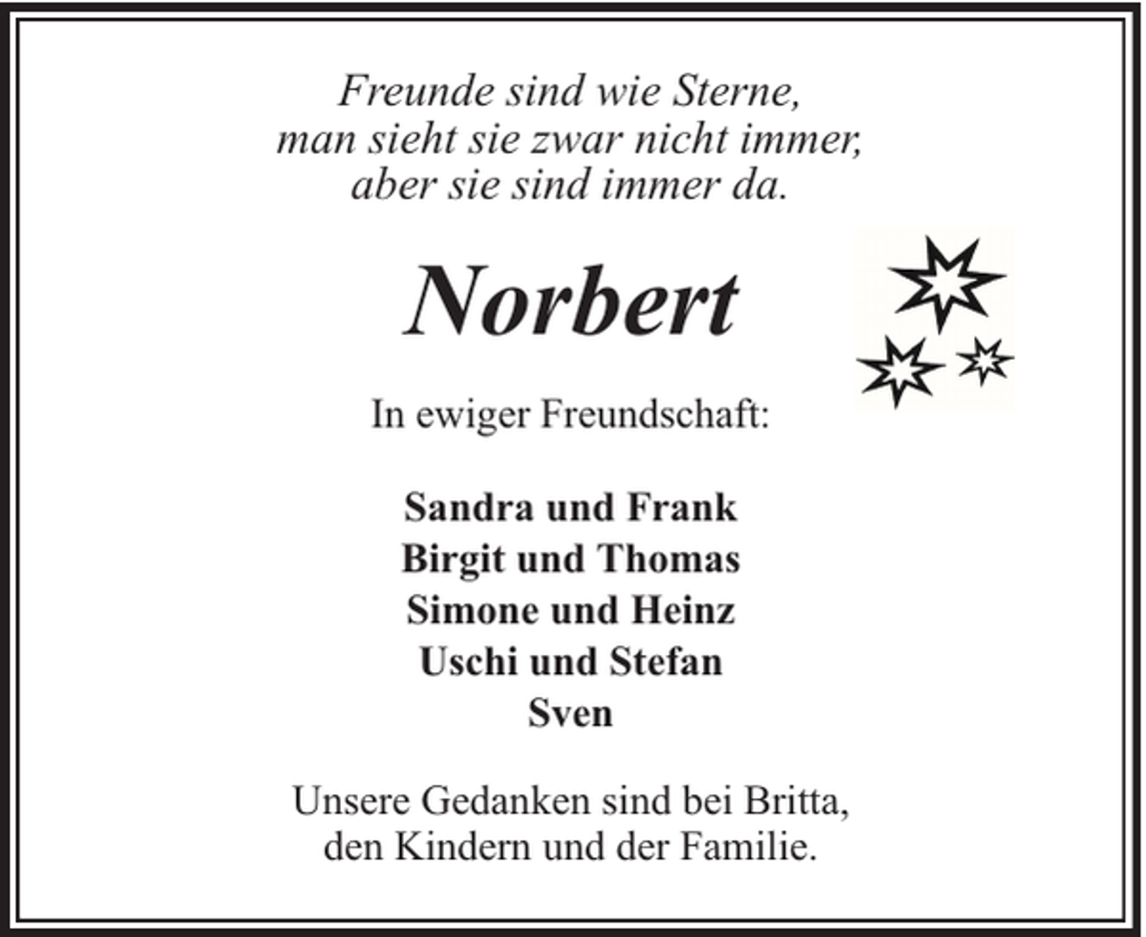 <p>Freunde sind wie Sterne,<br />man sieht sie zwar nicht immer,<br />aber sie sind immer da.</p><p>Norbert<br />In ewiger Freundschaft:<br />Sandra und Frank<br />Birgit und Thomas<br />Simone und Heinz<br />Uschi und Stefan<br />Sven<br />Unsere Gedanken sind bei Britta,<br />den Kindern und der Familie.</p>