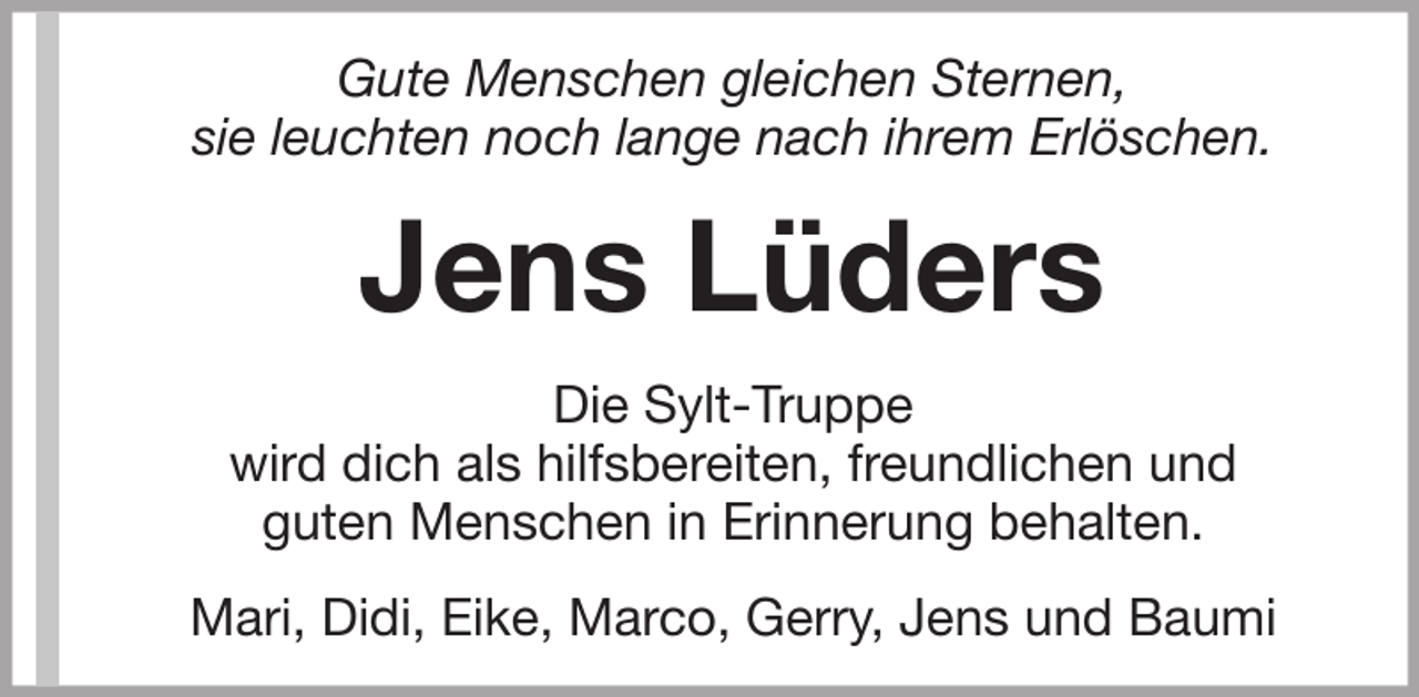 <p>Gute Menschen gleichen Sternen,<br />sie leuchten noch lange nach ihrem Erlöschen.</p><p>Jens Lüders<br />Die Sylt-Truppe<br />wird dich als hilfsbereiten, freundlichen und<br />guten Menschen in Erinnerung behalten.<br />Mari, Didi, Eike, Marco, Gerry, Jens und Baumi</p>