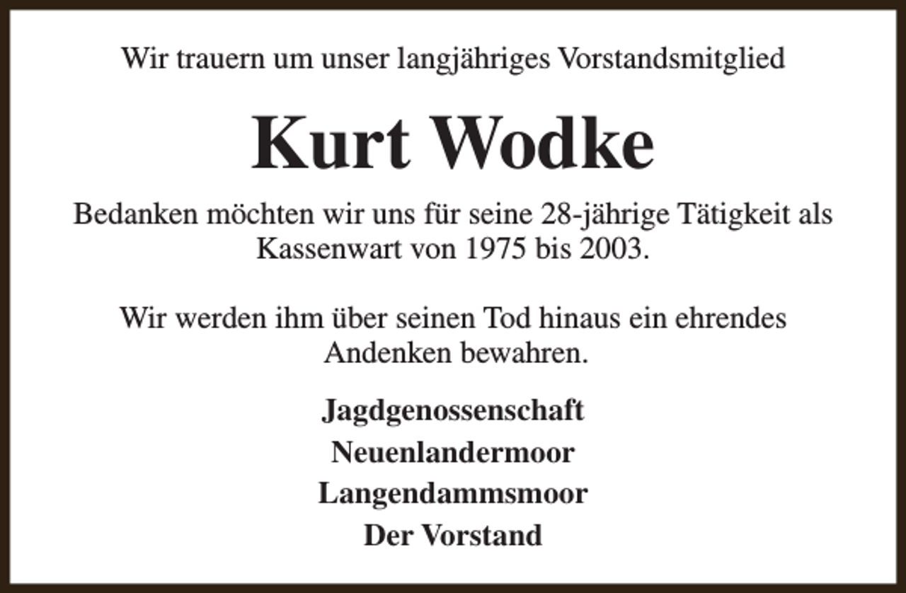<p>Wir trauern um unser langjähriges Vorstandsmitglied</p><p>Kurt Wodke</p><p>Bedanken möchten wir uns für seine 28-jährige Tätigkeit als<br />Kassenwart von 1975 bis 2003.<br />Wir werden ihm über seinen Tod hinaus ein ehrendes<br />Andenken bewahren.<br />Jagdgenossenschaft<br />Neuenlandermoor<br />Langendammsmoor<br />Der Vorstand</p>