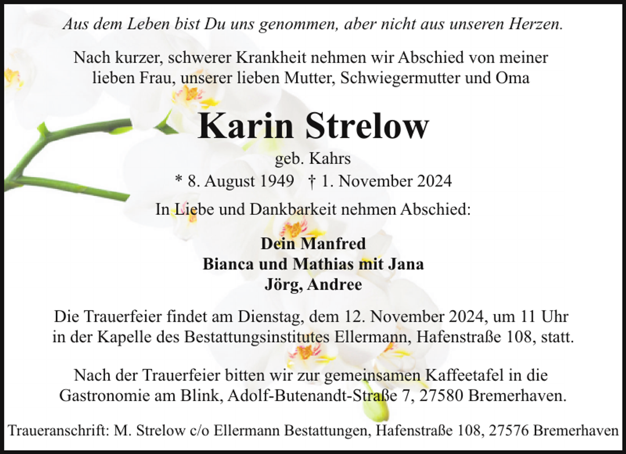 <p>Aus dem Leben bist Du uns genommen, aber nicht aus unseren Herzen.<br />Nach kurzer, schwerer Krankheit nehmen wir Abschied von meiner<br />lieben Frau, unserer lieben Mutter, Schwiegermutter und Oma</p><p>Karin Strelow</p><p>geb. Kahrs<br />* 8. August 1949 † 1. November 2024<br />In Liebe und Dankbarkeit nehmen Abschied:<br />Dein Manfred<br />Bianca und Mathias mit Jana<br />Jörg, Andree<br />Die Trauerfeier findet am Dienstag, dem 12. November 2024, um 11 Uhr<br />in der Kapelle des Bestattungsinstitutes Ellermann, Hafenstraße 108, statt.<br />Nach der Trauerfeier bitten wir zur gemeinsamen Kaffeetafel in die<br />Gastronomie am Blink, Adolf-Butenandt-Straße 7, 27580 Bremerhaven.<br />Traueranschrift: M. Strelow c/o Ellermann Bestattungen, Hafenstraße 108, 27576 Bremerhaven</p>