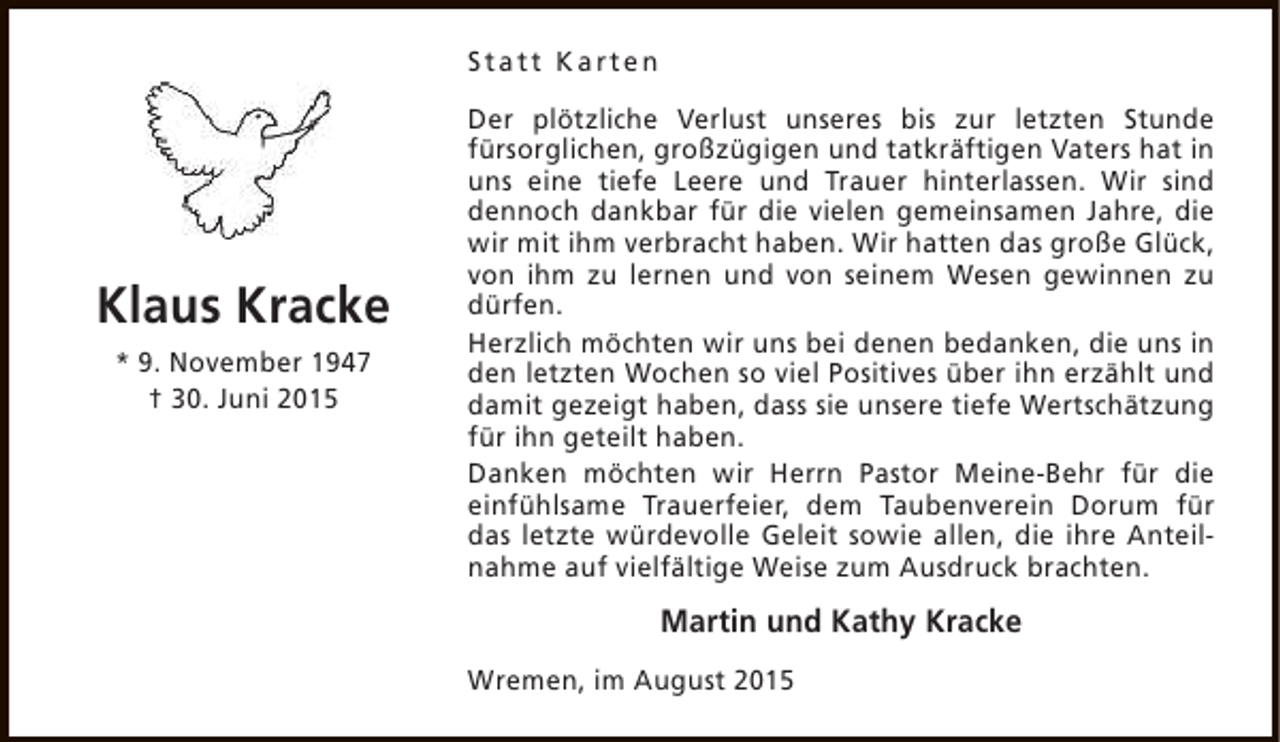 <p>Statt Karten</p><p>Klaus Kracke<br />* 9. November 1947<br />† 30. Juni 2015</p><p>Der plötzliche Verlust unseres bis zur letzten Stunde<br />fürsorglichen, großzügigen und tatkräftigen Vaters hat in<br />uns eine tiefe Leere und Trauer hinterlassen. Wir sind<br />dennoch dankbar für die vielen gemeinsamen Jahre, die<br />wir mit ihm verbracht haben. Wir hatten das große Glück,<br />von ihm zu lernen und von seinem Wesen gewinnen zu<br />dürfen.<br />Herzlich möchten wir uns bei denen bedanken, die uns in<br />den letzten Wochen so viel Positives über ihn erzählt und<br />damit gezeigt haben, dass sie unsere tiefe Wertschätzung<br />für ihn geteilt haben.<br />Danken möchten wir Herrn Pastor Meine-Behr für die<br />einfühlsame Trauerfeier, dem Taubenverein Dorum für<br />das letzte würdevolle Geleit sowie allen, die ihre Anteilnahme auf vielfältige Weise zum Ausdruck brachten.</p><p>Martin und Kathy Kracke<br />Wremen, im August 2015</p>