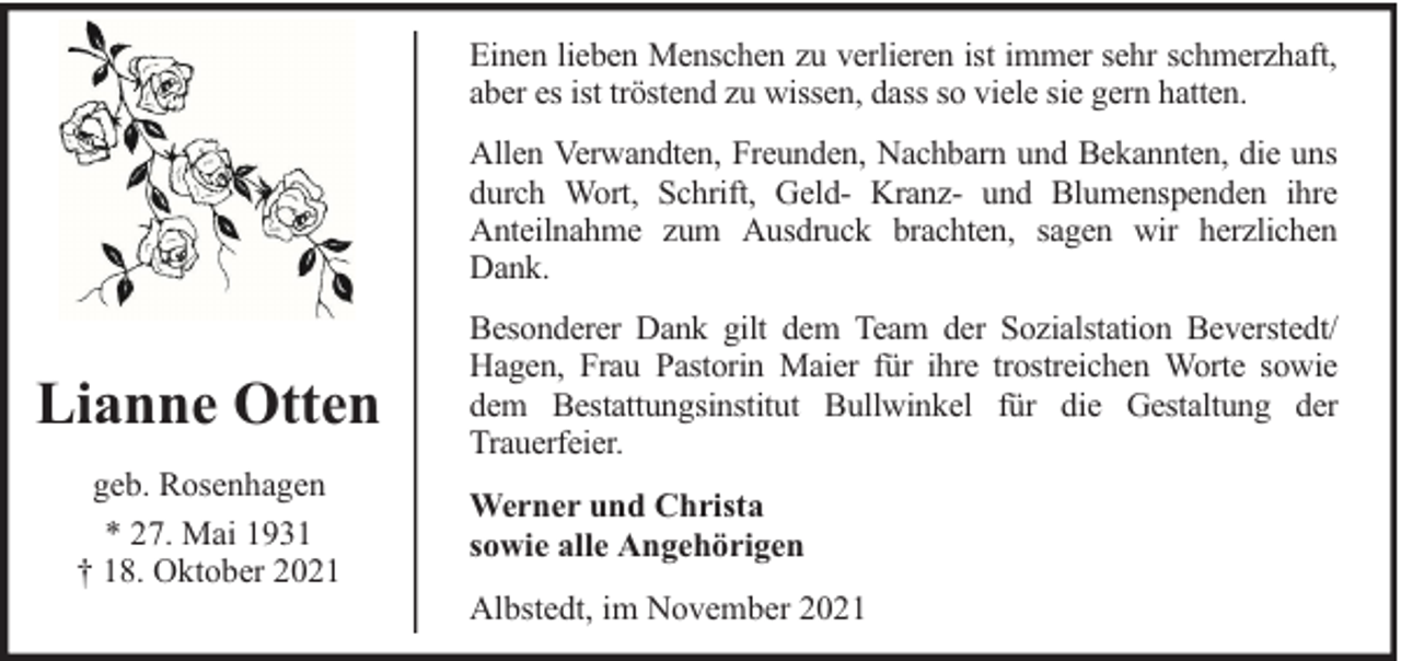 <p>Einen lieben Menschen zu verlieren ist immer sehr schmerzhaft,<br />aber es ist tröstend zu wissen, dass so viele sie gern hatten.<br />Allen Verwandten, Freunden, Nachbarn und Bekannten, die uns<br />durch Wort, Schrift, Geld- Kranz- und Blumenspenden ihre<br />Anteilnahme zum Ausdruck brachten, sagen wir herzlichen<br />Dank.</p><p>Lianne Otten<br />geb. Rosenhagen<br />* 27. Mai 1931<br />† 18. Oktober 2021</p><p>Besonderer Dank gilt dem Team der Sozialstation Beverstedt/<br />Hagen, Frau Pastorin Maier für ihre trostreichen Worte sowie<br />dem Bestattungsinstitut Bullwinkel für die Gestaltung der<br />Trauerfeier.<br />Werner und Christa<br />sowie alle Angehörigen<br />Albstedt, im November 2021</p>