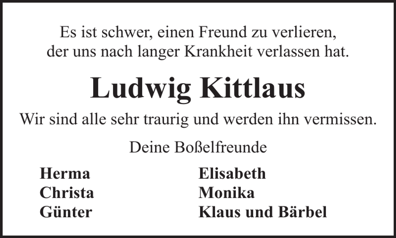 <p>Es ist schwer, einen Freund zu verlieren,<br />der uns nach langer Krankheit verlassen hat.</p><p>Ludwig Kittlaus<br />Wir sind alle sehr traurig und werden ihn vermissen.<br />Deine Boßelfreunde<br />Herma<br />Christa<br />Günter</p><p>Elisabeth<br />Monika<br />Klaus und Bärbel</p>