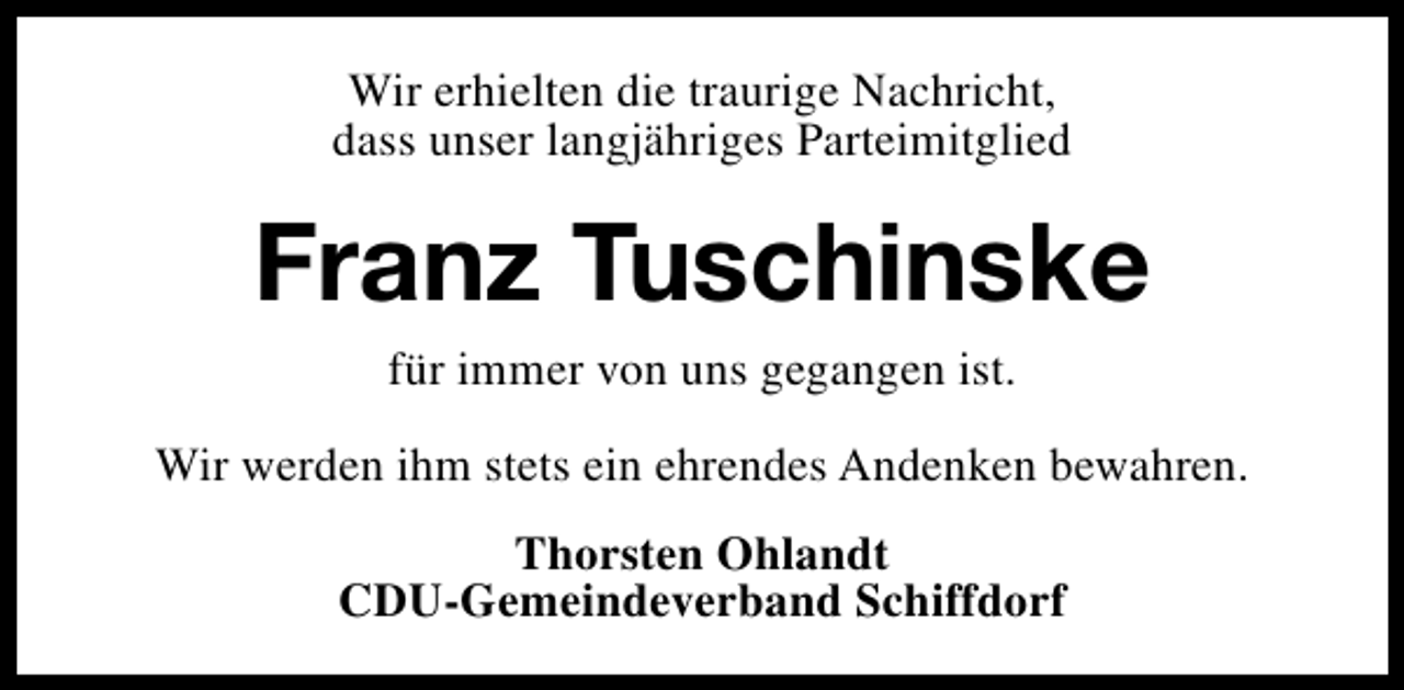 <p>Wir erhielten die traurige Nachricht,<br />dass unser langjähriges Parteimitglied</p><p>Franz Tuschinske<br />für immer von uns gegangen ist.</p><p>Wir werden ihm stets ein ehrendes Andenken bewahren.<br />Thorsten Ohlandt<br />CDU-Gemeindeverband Schiffdorf</p>