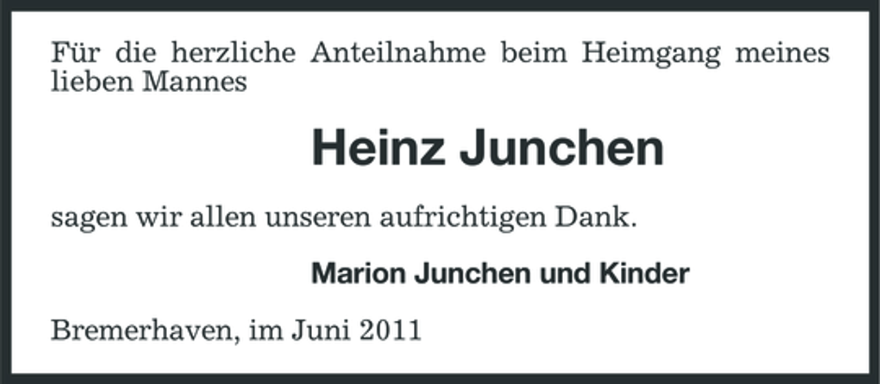 <p>Für die herzliche Anteilnahme beim Heimgang meines lieben Mannes</p><p>Heinz Junchen<br />sagen wir allen unseren aufrichtigen Dank. Marion Junchen und Kinder Bremerhaven, im Juni 2011</p>