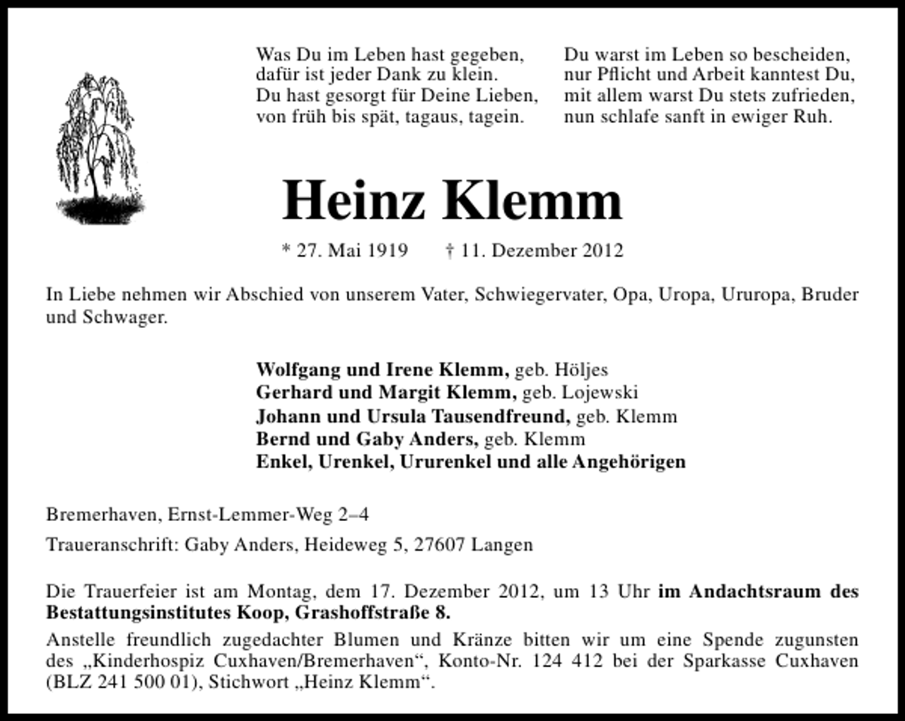 <p>Was Du im Leben hast gegeben,<br />dafür ist jeder Dank zu klein.<br />Du hast gesorgt für Deine Lieben,<br />von früh bis spät, tagaus, tagein.</p><p>Du warst im Leben so bescheiden,<br />nur Pﬂicht und Arbeit kanntest Du,<br />mit allem warst Du stets zufrieden,<br />nun schlafe sanft in ewiger Ruh.</p><p>Heinz Klemm</p><p>* 27. Mai 1919</p><p>† 11. Dezember 2012</p><p>In Liebe nehmen wir Abschied von unserem Vater, Schwiegervater, Opa, Uropa, Ururopa, Bruder<br />und Schwager.<br />Wolfgang und Irene Klemm, geb. Höljes<br />Gerhard und Margit Klemm, geb. Lojewski<br />Johann und Ursula Tausendfreund, geb. Klemm<br />Bernd und Gaby Anders, geb. Klemm<br />Enkel, Urenkel, Ururenkel und alle Angehörigen<br />Bremerhaven, Ernst-Lemmer-Weg 2–4<br />Traueranschrift: Gaby Anders, Heideweg 5, 27607 Langen<br />Die Trauerfeier ist am Montag, dem 17. Dezember 2012, um 13 Uhr im Andachtsraum des<br />Bestattungsinstitutes Koop, Grashoffstraße 8.<br />Anstelle freundlich zugedachter Blumen und Kränze bitten wir um eine Spende zugunsten<br />des „Kinderhospiz Cuxhaven/Bremerhaven“, Konto-Nr. 1212 bei der Sparkasse Cuxhaven<br />(BLZ 241 501), Stichwort „Heinz Klemm“.</p>