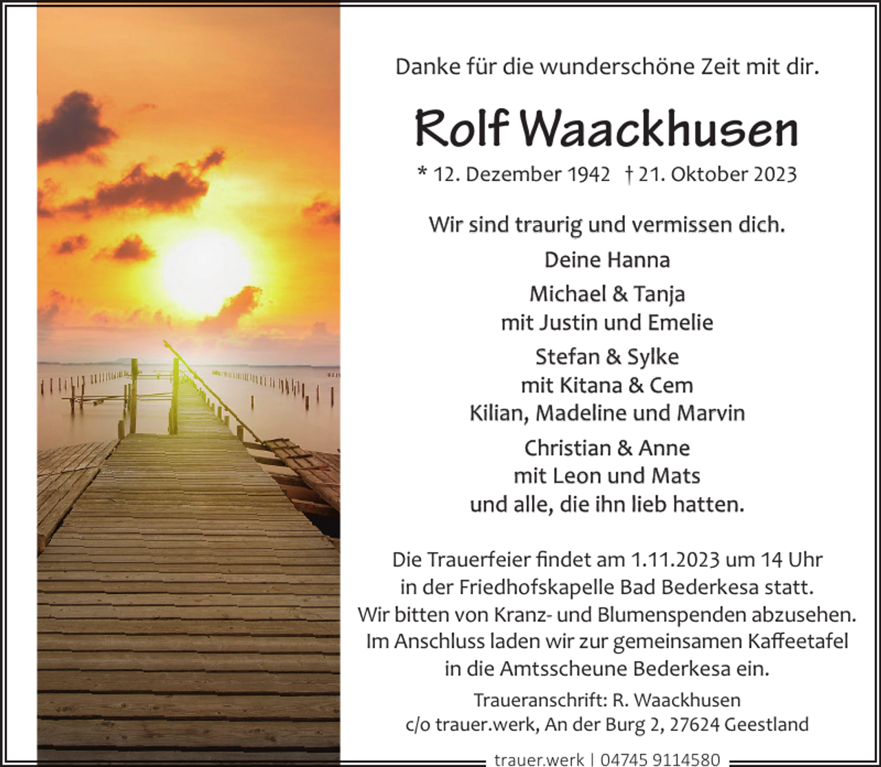 <p>Danke für die wunderschöne Zeit mit dir.</p><p>Rolf Waackhusen<br />* 12. Dezember 1942 † 21. Oktober 2023</p><p>Wir sind traurig und vermissen dich.<br />Deine Hanna<br />Michael &amp; Tanja<br />mit Justin und Emelie<br />Stefan &amp; Sylke<br />mit Kitana &amp; Cem<br />Kilian, Madeline und Marvin<br />Christian &amp; Anne<br />mit Leon und Mats<br />und alle, die ihn lieb hatten.<br />Die Trauerfeier ﬁndet am 1.11.2023 um 14 Uhr<br />in der Friedhofskapelle Bad Bederkesa statt.<br />Wir bitten von Kranz- und Blumenspenden abzusehen.<br />Im Anschluss laden wir zur gemeinsamen Kaﬀeetafel<br />in die Amtsscheune Bederkesa ein.<br />Traueranschrift: R. Waackhusen<br />c/o trauer.werk, An der Burg 2, 27624 Geestland<br />trauer.werk | 04745 9114580</p>