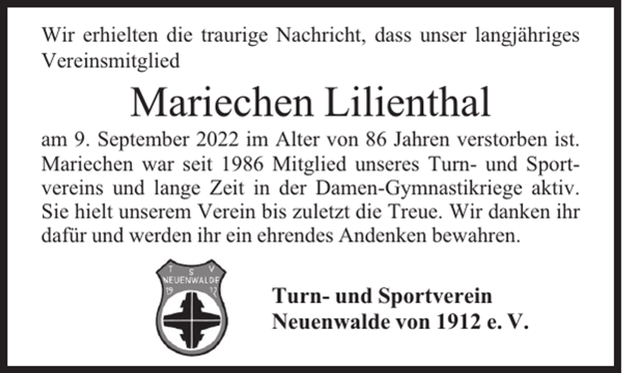 <p>Wir erhielten die traurige Nachricht, dass unser langjähriges<br />Vereinsmitglied</p><p>Mariechen Lilienthal</p><p>am 9. September 2022 im Alter von 86 Jahren verstorben ist.<br />Mariechen war seit 1986 Mitglied unseres Turn- und Sportvereins und lange Zeit in der Damen-Gymnastikriege aktiv.<br />Sie hielt unserem Verein bis zuletzt die Treue. Wir danken ihr<br />dafür und werden ihr ein ehrendes Andenken bewahren.</p><p>Turn- und Sportverein<br />Neuenwalde von 1912 e. V.</p>