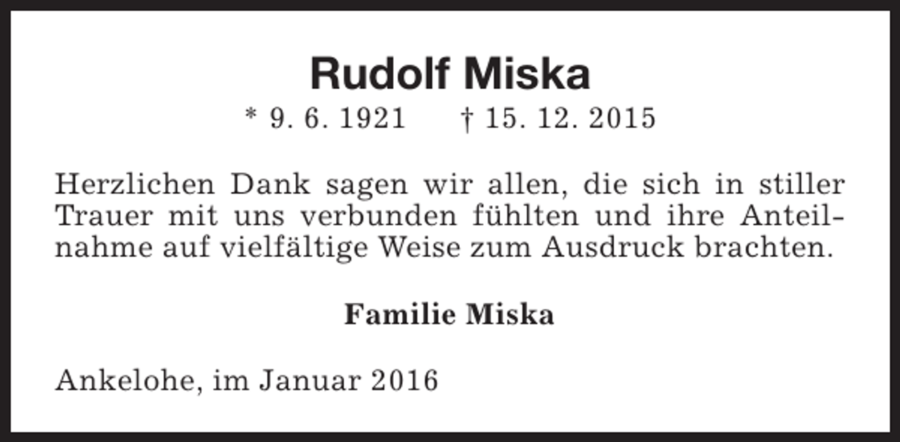 <p>Rudolf Miska</p><p>* 9. 6. 1921</p><p>† 15. 12. 2015</p><p>Herzlichen Dank sagen wir allen, die sich in stiller<br />Trauer mit uns verbunden fühlten und ihre Anteilnahme auf vielfältige Weise zum Ausdruck brachten.<br />Familie Miska<br />Ankelohe, im Januar 2016</p>