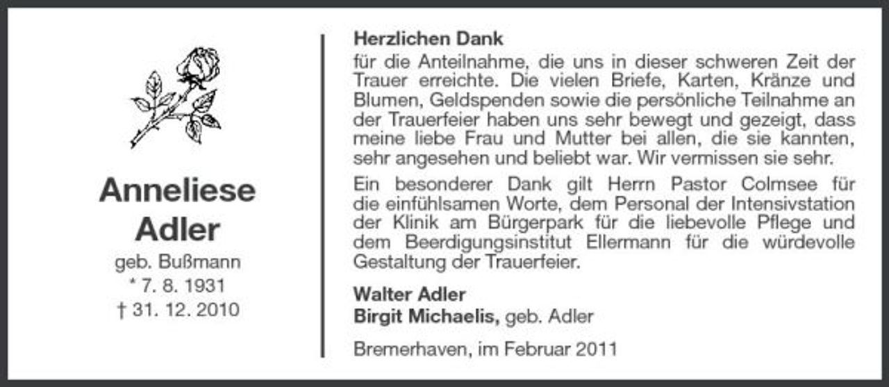 <p>Anneliese Adler<br />geb. Bußmann * 7. 8. 1931 † 31. 12. 2010</p><p>Herzlichen Dank für die Anteilnahme, die uns in dieser schweren Zeit der Trauer erreichte. Die vielen Briefe, Karten, Kränze und Blumen, Geldspenden sowie die persönliche Teilnahme an der Trauerfeier haben uns sehr bewegt und gezeigt, dass meine liebe Frau und Mutter bei allen, die sie kannten, sehr angesehen und beliebt war. Wir vermissen sie sehr. Ein besonderer Dank gilt Herrn Pastor Colmsee für die einfühlsamen Worte, dem Personal der Intensivstation der Klinik am Bürgerpark für die liebevolle Pflege und dem Beerdigungsinstitut Ellermann für die würdevolle Gestaltung der Trauerfeier. Walter Adler Birgit Michaelis, geb. Adler Bremerhaven, im Februar 2011</p>