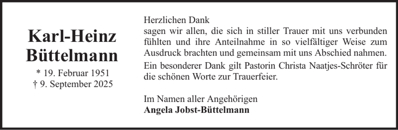 <p>Karl-Heinz<br />Büttelmann<br />* 19. Februar 1951<br />† 9. September 2025</p><p>Herzlichen Dank<br />sagen wir allen, die sich in stiller Trauer mit uns verbunden<br />fühlten und ihre Anteilnahme in so vielfältiger Weise zum<br />Ausdruck brachten und gemeinsam mit uns Abschied nahmen.<br />Ein besonderer Dank gilt Pastorin Christa Naatjes-Schröter für<br />die schönen Worte zur Trauerfeier.<br />Im Namen aller Angehörigen<br />Angela Jobst-Büttelmann</p>
