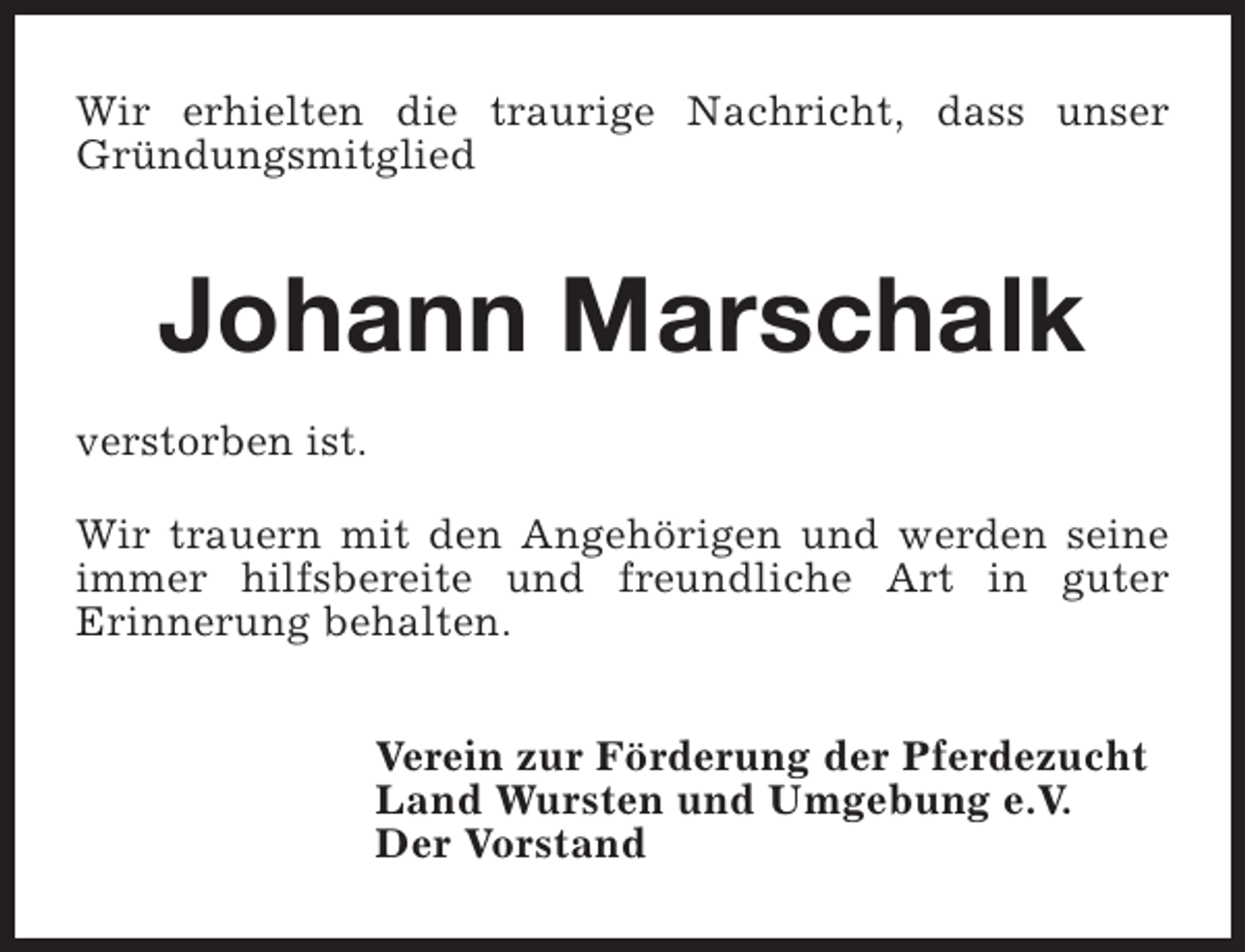 <p>Wir erhielten die traurige Nachricht, dass unser<br />Gründungsmitglied</p><p>Johann Marschalk<br />verstorben ist.<br />Wir trauern mit den Angehörigen und werden seine<br />immer hilfsbereite und freundliche Art in guter<br />Erinnerung behalten.<br />Verein zur Förderung der Pferdezucht<br />Land Wursten und Umgebung e.V.<br />Der Vorstand</p>