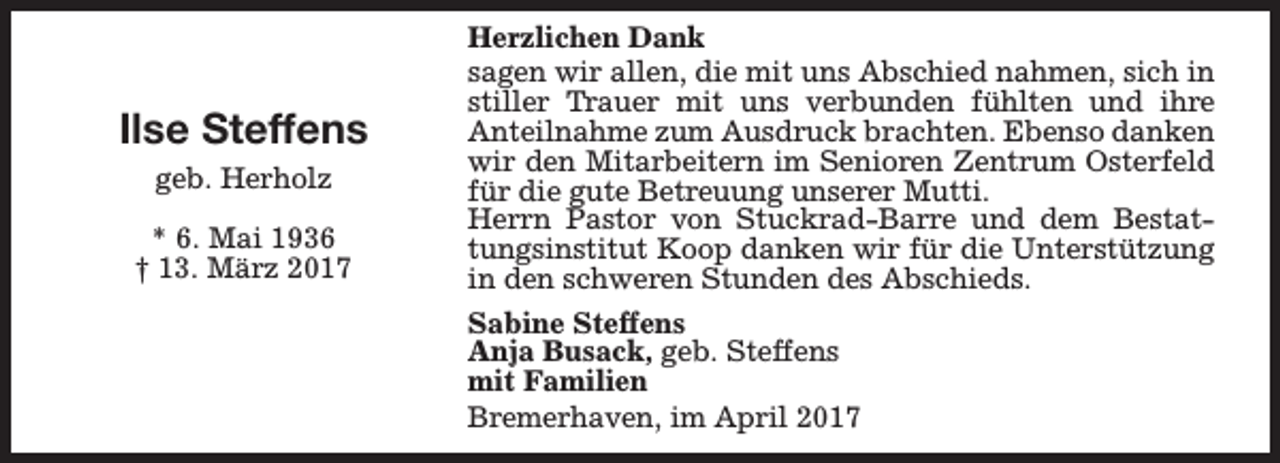 <p>Ilse Steffens<br />geb. Herholz<br />* 6. Mai 1936<br />† 13. März 2017</p><p>Herzlichen Dank<br />sagen wir allen, die mit uns Abschied nahmen, sich in<br />stiller Trauer mit uns verbunden fühlten und ihre<br />Anteilnahme zum Ausdruck brachten. Ebenso danken<br />wir den Mitarbeitern im Senioren Zentrum Osterfeld<br />für die gute Betreuung unserer Mutti.<br />Herrn Pastor von Stuckrad-Barre und dem Bestattungsinstitut Koop danken wir für die Unterstützung<br />in den schweren Stunden des Abschieds.<br />Sabine Steffens<br />Anja Busack, geb. Steffens<br />mit Familien<br />Bremerhaven, im April 2017</p>