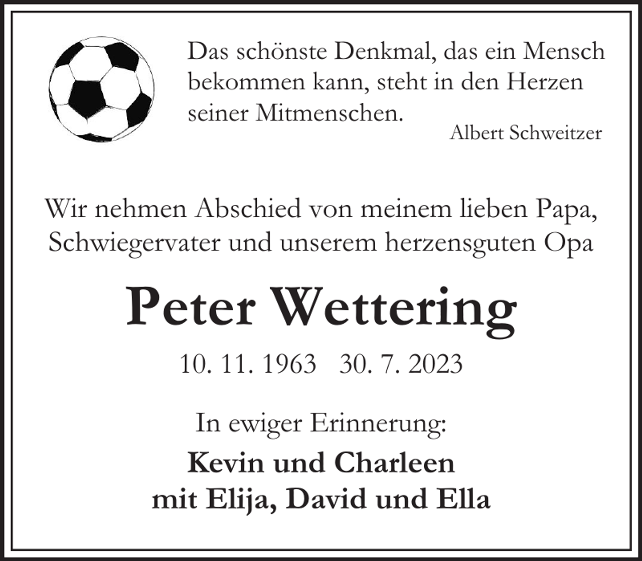 <p>Das schönste Denkmal, das ein Mensch<br />bekommen kann, steht in den Herzen<br />seiner Mitmenschen.<br />Albert Schweitzer</p><p>Wir nehmen Abschied von meinem lieben Papa,<br />Schwiegervater und unserem herzensguten Opa</p><p>Peter Wettering<br />10. 11. 1960. 7. 2023<br />In ewiger Erinnerung:</p><p>Kevin und Charleen<br />mit Elija, David und Ella</p>