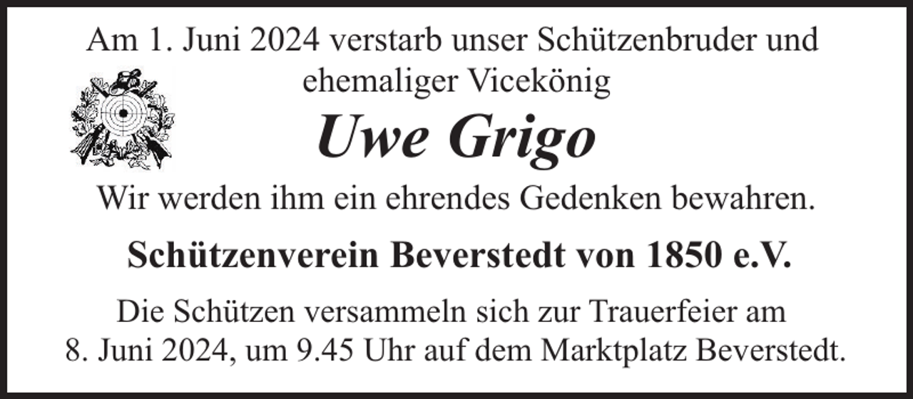 <p>Am 1. Juni 2024 verstarb unser Schützenbruder und<br />ehemaliger Vicekönig</p><p>Uwe Grigo</p><p>Wir werden ihm ein ehrendes Gedenken bewahren.</p><p>Schützenverein Beverstedt von 1850 e.V.<br />Die Schützen versammeln sich zur Trauerfeier am<br />8. Juni 2024, um 9.45 Uhr auf dem Marktplatz Beverstedt.</p>