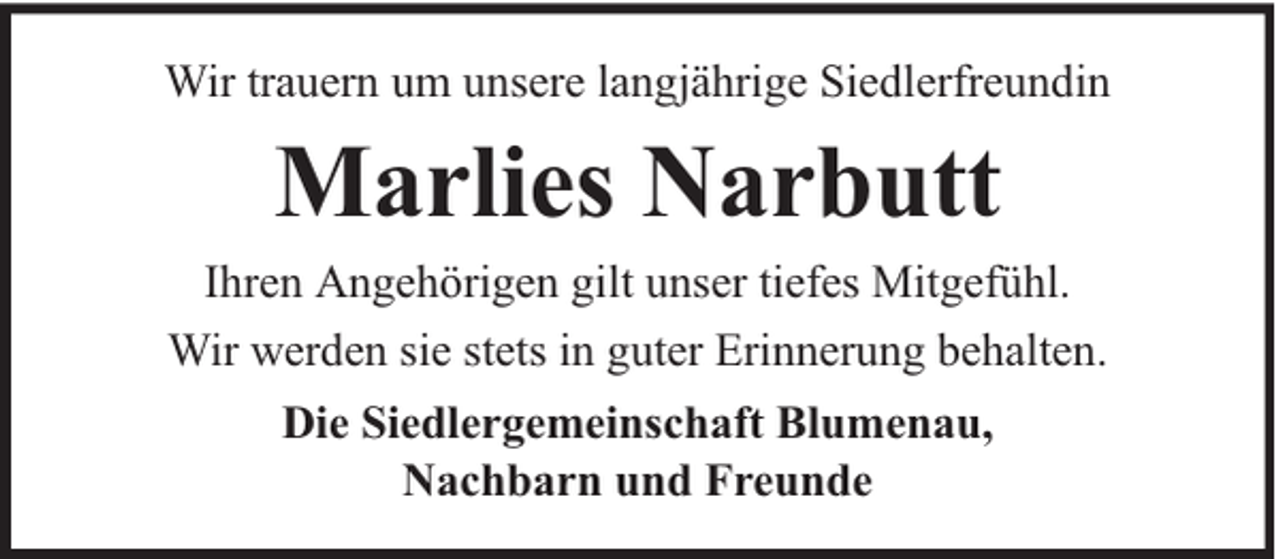 <p>Wir trauern um unsere langjährige Siedlerfreundin</p><p>Marlies Narbutt</p><p>Ihren Angehörigen gilt unser tiefes Mitgefühl.<br />Wir werden sie stets in guter Erinnerung behalten.<br />Die Siedlergemeinschaft Blumenau,<br />Nachbarn und Freunde</p>