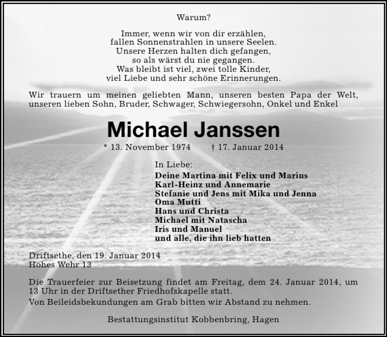 <p>Warum?<br />Immer, wenn wir von dir erzählen,<br />fallen Sonnenstrahlen in unsere Seelen.<br />Unsere Herzen halten dich gefangen,<br />so als wärst du nie gegangen.<br />Was bleibt ist viel, zwei tolle Kinder,<br />viel Liebe und sehr schöne Erinnerungen.<br />Wir trauern um meinen geliebten Mann, unseren besten Papa der Welt,<br />unseren lieben Sohn, Bruder, Schwager, Schwiegersohn, Onkel und Enkel</p><p>Michael Janssen</p><p>* 13. November 1974</p><p>† 17. Januar 2014</p><p>In Liebe:<br />Deine Martina mit Felix und Marius<br />Karl-Heinz und Annemarie<br />Stefanie und Jens mit Mika und Jenna<br />Oma Mutti<br />Hans und Christa<br />Michael mit Natascha<br />Iris und Manuel<br />und alle, die ihn lieb hatten<br />Driftsethe, den 19. Januar 2014<br />Hohes Wehr 13<br />Die Trauerfeier zur Beisetzung findet am Freitag, dem 24. Januar 2014, um<br />13 Uhr in der Driftsether Friedhofskapelle statt.<br />Von Beileidsbekundungen am Grab bitten wir Abstand zu nehmen.<br />Bestattungsinstitut Kobbenbring, Hagen</p>