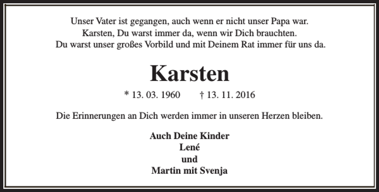 <p>Unser Vater ist gegangen, auch wenn er nicht unser Papa war.<br />Karsten, Du warst immer da, wenn wir Dich brauchten.<br />Du warst unser großes Vorbild und mit Deinem Rat immer für uns da.</p><p>Karsten</p><p>* 13. 03. 1960</p><p>† 13. 11. 2016</p><p>Die Erinnerungen an Dich werden immer in unseren Herzen bleiben.<br />Auch Deine Kinder<br />Lené<br />und<br />Martin mit Svenja</p>