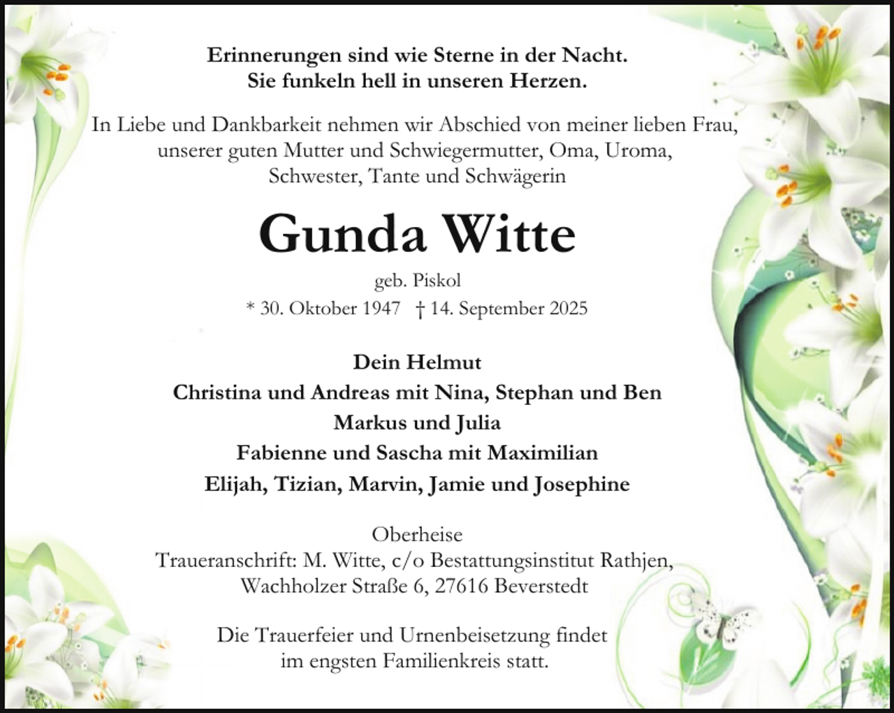 <p>Erinnerungen sind wie Sterne in der Nacht.<br />Sie funkeln hell in unseren Herzen.<br />In Liebe und Dankbarkeit nehmen wir Abschied von meiner lieben Frau,<br />unserer guten Mutter und Schwiegermutter, Oma, Uroma,<br />Schwester, Tante und Schwägerin</p><p>Gunda Witte</p><p>geb. Piskol<br />* 30. Oktober 1947 † 14. September 2025</p><p>Dein Helmut<br />Christina und Andreas mit Nina, Stephan und Ben<br />Markus und Julia<br />Fabienne und Sascha mit Maximilian<br />Elijah, Tizian, Marvin, Jamie und Josephine<br />Oberheise<br />Traueranschrift: M. Witte, c/o Bestattungsinstitut Rathjen,<br />Wachholzer Straße 6, 27616 Beverstedt<br />Die Trauerfeier und Urnenbeisetzung findet<br />im engsten Familienkreis statt.</p>