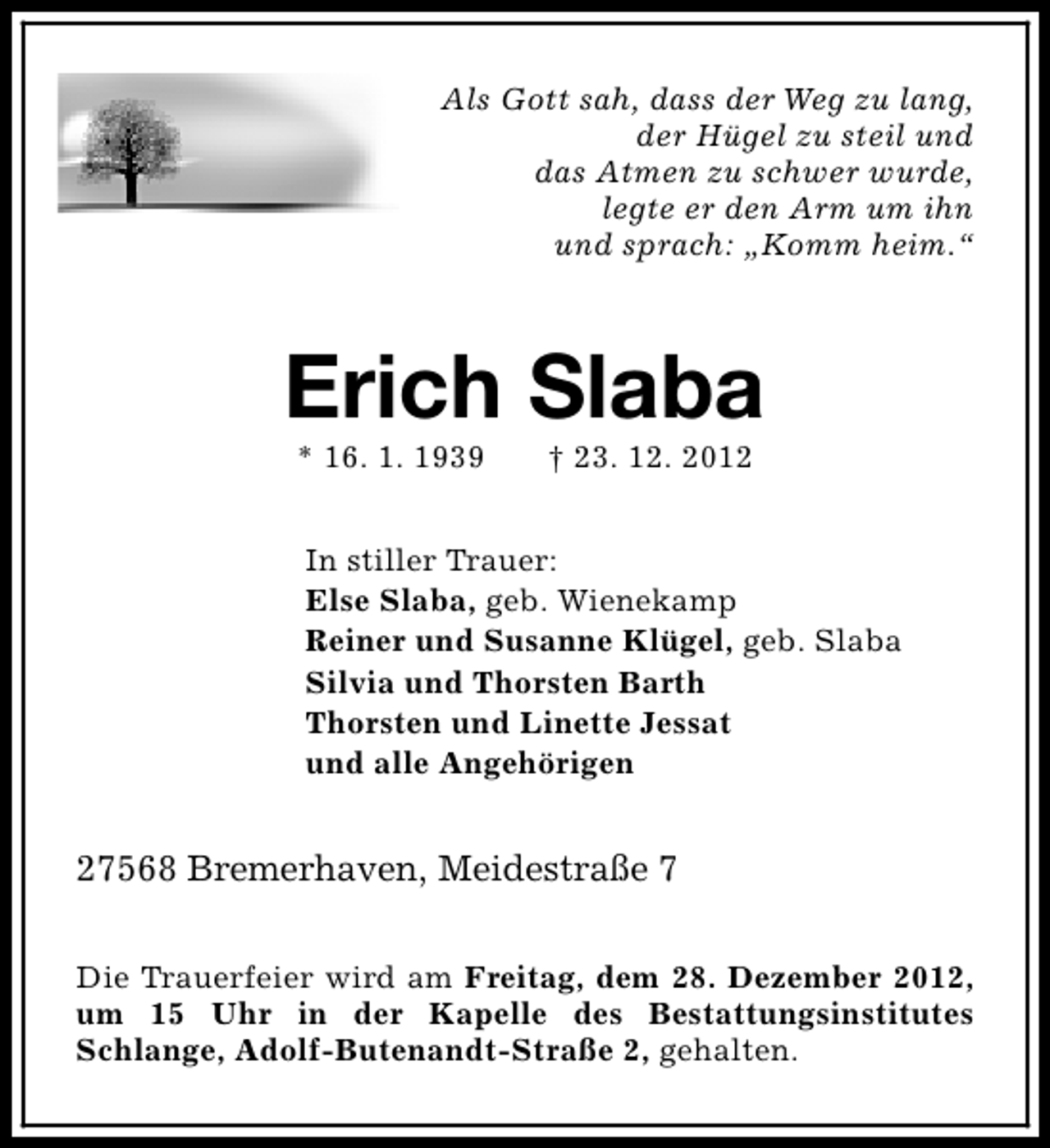 <p>Als Gott sah, dass der Weg zu lang,<br />der Hügel zu steil und<br />das Atmen zu schwer wurde,<br />legte er den Arm um ihn<br />und sprach: „Komm heim.“</p>
<p>Erich Slaba<br />* 16. 1. 1939</p>
<p>† 23. 12. 2012</p>
<p>In stiller Trauer:<br />Else Slaba, geb. Wienekamp<br />Reiner und Susanne Klügel, geb. Slaba<br />Silvia und Thorsten Barth<br />Thorsten und Linette Jessat<br />und alle Angehörigen</p>
<p>27568 Bremerhaven, Meidestraße 7<br />Die Trauerfeier wird am Freitag, dem 28. Dezember 2012,<br />um 15 Uhr in der Kapelle des Bestattungsinstitutes<br />Schlange, Adolf-Butenandt-Straße 2, gehalten.</p>