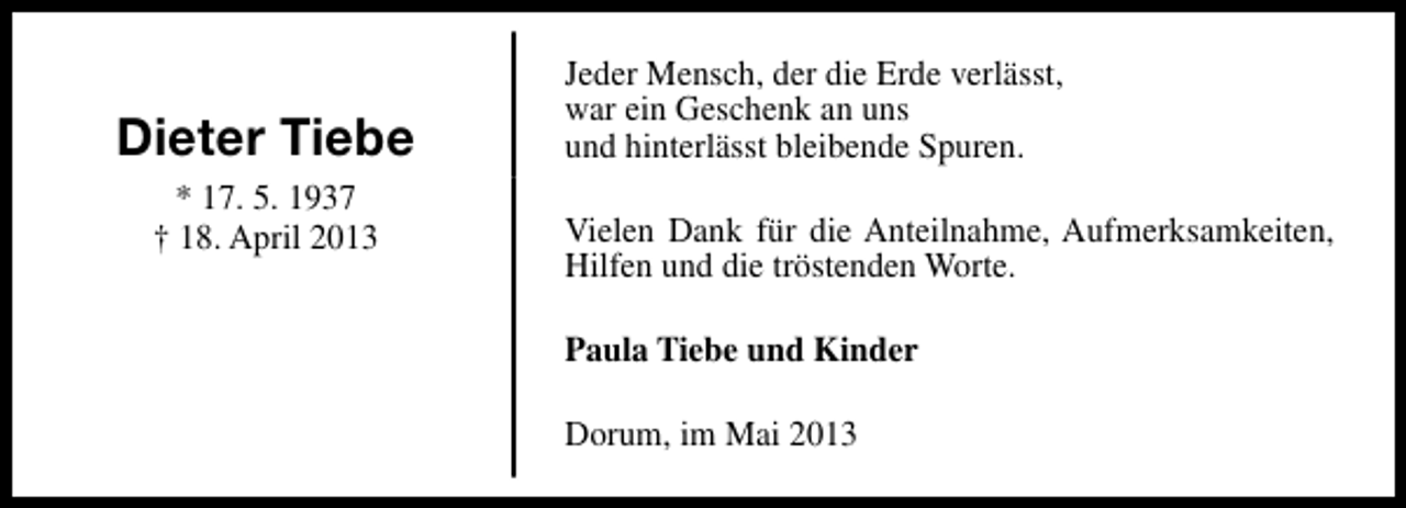 <p>Dieter Tiebe<br />* 17. 5. 1937<br />† 18. April 2013</p><p>Jeder Mensch, der die Erde verlässt,<br />war ein Geschenk an uns<br />und hinterlässt bleibende Spuren.<br />Vielen Dank für die Anteilnahme, Aufmerksamkeiten,<br />Hilfen und die tröstenden Worte.<br />Paula Tiebe und Kinder<br />Dorum, im Mai 2013</p>