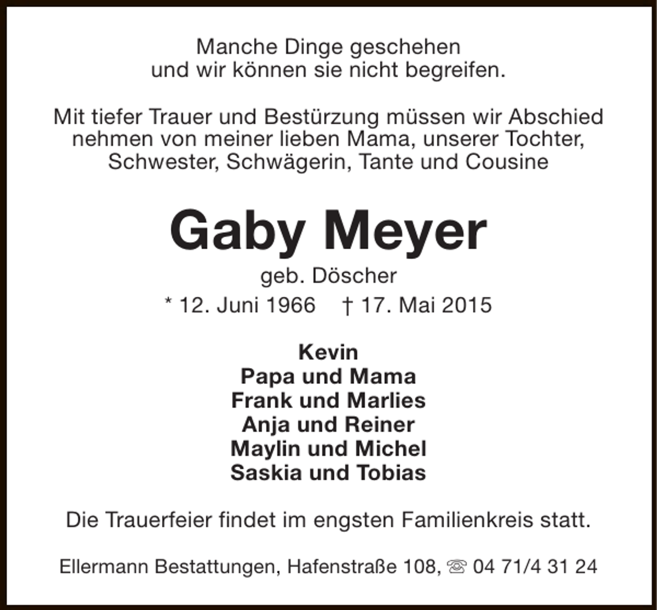 <p>Manche Dinge geschehen<br />und wir können sie nicht begreifen.<br />Mit tiefer Trauer und Bestürzung müssen wir Abschied<br />nehmen von meiner lieben Mama, unserer Tochter,<br />Schwester, Schwägerin, Tante und Cousine</p><p>Gaby Meyer</p><p>geb. Döscher<br />* 12. Juni 1966 † 17. Mai 2015<br />Kevin<br />Papa und Mama<br />Frank und Marlies<br />Anja und Reiner<br />Maylin und Michel<br />Saskia und Tobias<br />Die Trauerfeier findet im engsten Familienkreis statt.<br />Ellermann Bestattungen, Hafenstraße 108, s 04 71/4 31 24</p>