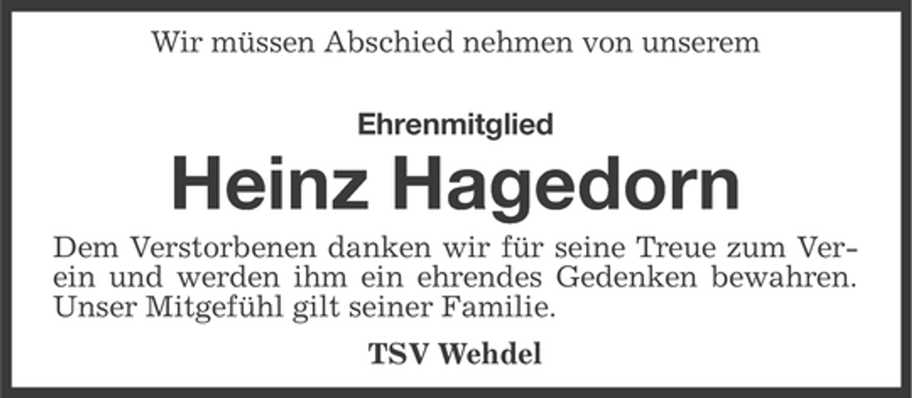 <p>Wir müssen Abschied nehmen von unserem<br />Ehrenmitglied</p><p>Heinz Hagedorn<br />Dem Verstorbenen danken wir für seine Treue zum Verein und werden ihm ein ehrendes Gedenken bewahren.<br />Unser Mitgefühl gilt seiner Familie.<br />TSV Wehdel</p>