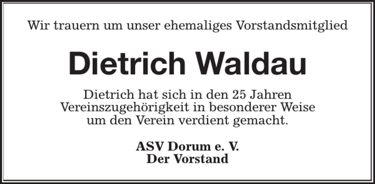 <p>Wir trauern um unser ehemaliges Vorstandsmitglied</p><p>Dietrich Waldau<br />Dietrich hat sich in den 25 Jahren<br />Vereinszugehörigkeit in besonderer Weise<br />um den Verein verdient gemacht.<br />ASV Dorum e. V.<br />Der Vorstand</p>
