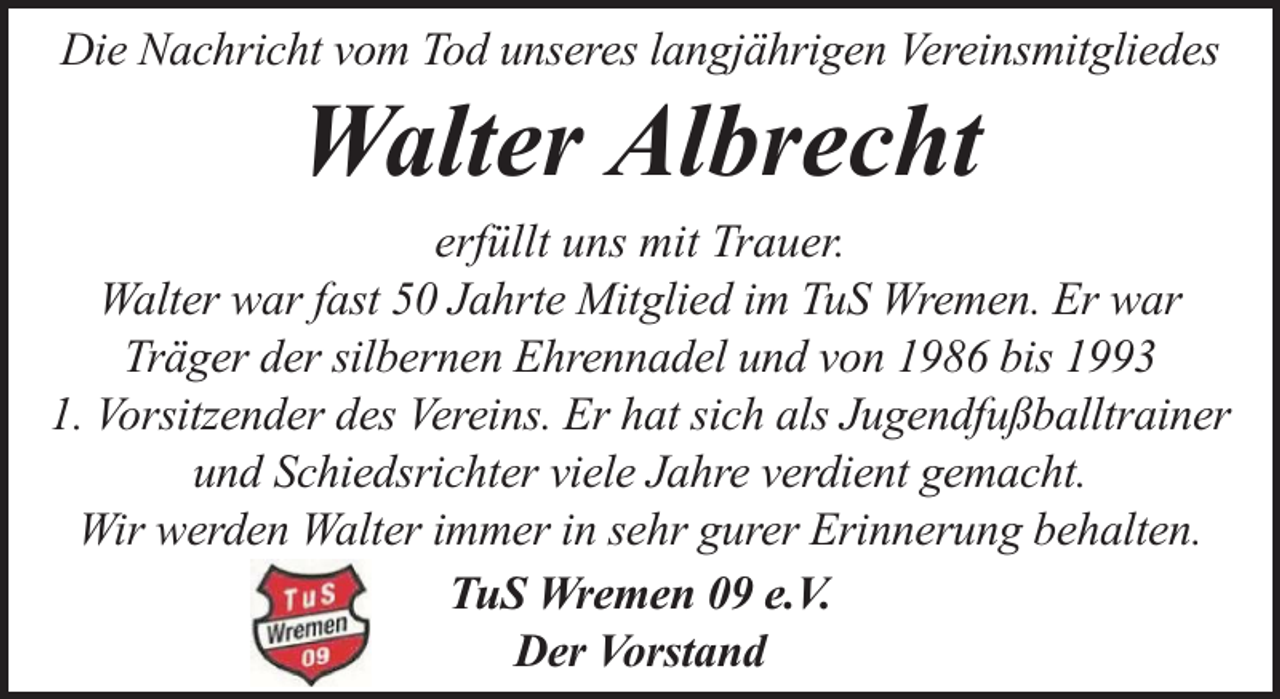 <p>Die Nachricht vom Tod unseres langjährigen Vereinsmitgliedes</p><p>Walter Albrecht</p><p>erfüllt uns mit Trauer.<br />Walter war fast 50 Jahrte Mitglied im TuS Wremen. Er war<br />Träger der silbernen Ehrennadel und von 1986 bis 1993<br />1. Vorsitzender des Vereins. Er hat sich als Jugendfußballtrainer<br />und Schiedsrichter viele Jahre verdient gemacht.<br />Wir werden Walter immer in sehr gurer Erinnerung behalten.<br />TuS Wremen 09 e.V.<br />Der Vorstand</p>