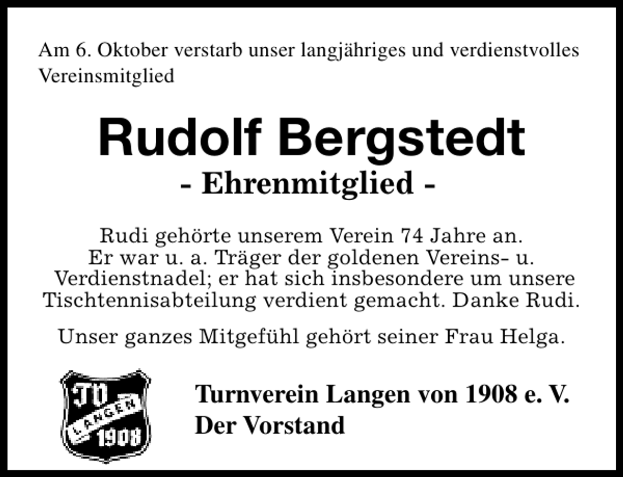 <p>Am 6. Oktober verstarb unser langjähriges und verdienstvolles<br />Vereinsmitglied</p><p>Rudolf Bergstedt<br />- Ehrenmitglied -</p><p>Rudi gehörte unserem Verein 74 Jahre an.<br />Er war u. a. Träger der goldenen Vereins- u.<br />Verdienstnadel; er hat sich insbesondere um unsere<br />Tischtennisabteilung verdient gemacht. Danke Rudi.<br />Unser ganzes Mitgefühl gehört seiner Frau Helga.</p><p>Turnverein Langen von 1908 e. V.<br />Der Vorstand</p>