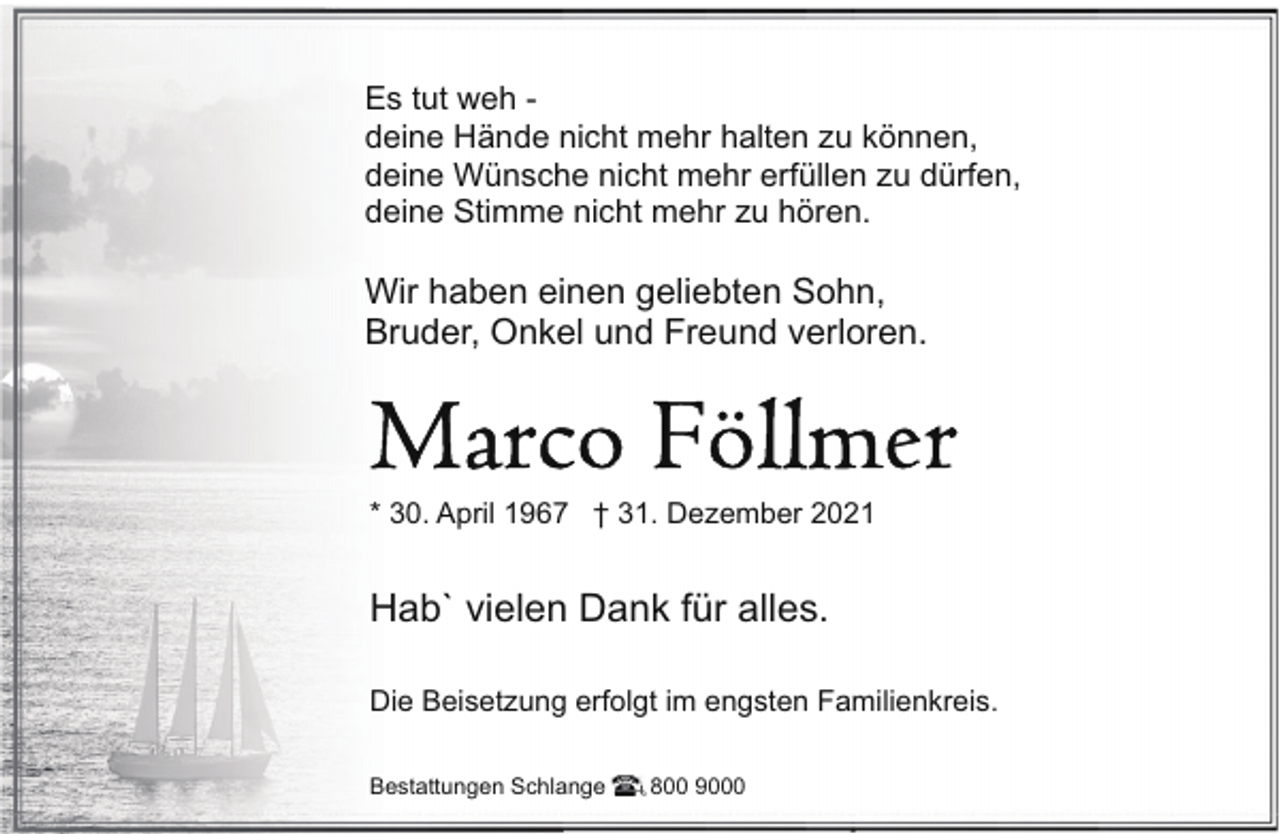 <p>Es tut weh deine Hände nicht mehr halten zu können,<br />deine Wünsche nicht mehr erfüllen zu dürfen,<br />deine Stimme nicht mehr zu hören.</p>
<p>Wir haben einen geliebten Sohn,<br />Bruder, Onkel und Freund verloren.</p>
<p>* 30. April 1967 † 31. Dezember 2021</p>
<p>Hab` vielen Dank für alles.<br />Die Beisetzung erfolgt im engsten Familienkreis.<br />Bestattungen Schlange</p>
<p>800 9000</p>