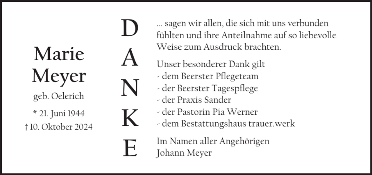 <p>Marie<br />Meyer<br />geb. Oelerich<br />* 21. Juni 1944<br />† 10. Oktober 2024</p>
<p>D<br />A<br />N<br />K<br />E</p>
<p>... sagen wir allen, die sich mit uns verbunden<br />fühlten und ihre Anteilnahme auf so liebevolle<br />Weise zum Ausdruck brachten.<br />Unser besonderer Dank gilt<br />- dem Beerster Pflegeteam<br />- der Beerster Tagespflege<br />- der Praxis Sander<br />- der Pastorin Pia Werner<br />- dem Bestattungshaus trauer.werk<br />Im Namen aller Angehörigen<br />Johann Meyer</p>