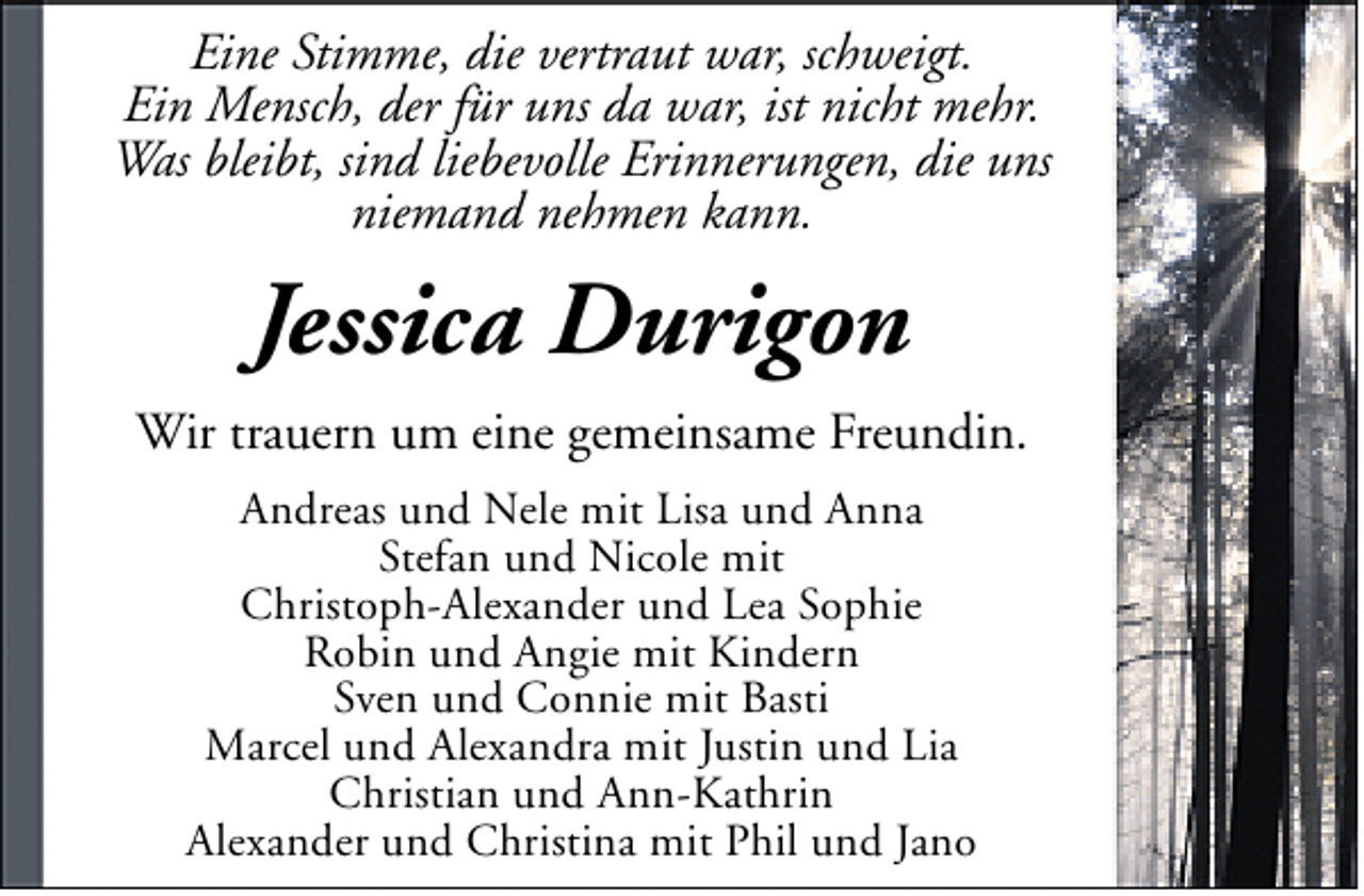 <p>Eine Stimme, die vertraut war, schweigt.<br />Ein Mensch, der für uns da war, ist nicht mehr.<br />Was bleibt, sind liebevolle Erinnerungen, die uns<br />niemand nehmen kann.</p><p>Jessica Durigon<br />Wir trauern um eine gemeinsame Freundin.<br />Andreas und Nele mit Lisa und Anna<br />Stefan und Nicole mit<br />Christoph-Alexander und Lea Sophie<br />Robin und Angie mit Kindern<br />Sven und Connie mit Basti<br />Marcel und Alexandra mit Justin und Lia<br />Christian und Ann-Kathrin<br />Alexander und Christina mit Phil und Jano</p>